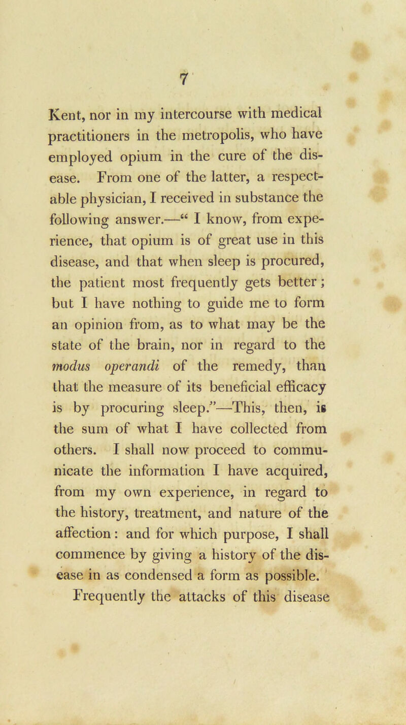Kent, nor in my intercourse with medical practitioners in the metropolis, who have employed opium in the cure of the dis- ease. From one of the latter, a respect- able physician, I received in substance the following answer.—“ I know, from expe- rience, that opium is of great use in this disease, and that when sleep is procured, the patient most frequently gets better; but I have nothing to guide me to form an opinion from, as to what may be the state of the brain, nor in regard to the modus operandi of the remedy, than that the measure of its beneficial efficacy is by procuring sleep.^’—This,' then, is the sum of what I have collected from others. I shall now proceed to commu- nicate the information I have acquired, from my own experience, in regard to the history, treatment, and nature of the affection: and for which purpose, I shall commence by giving a history of the dis- ease in as condensed a form as possible. Frequently the attacks of this disease