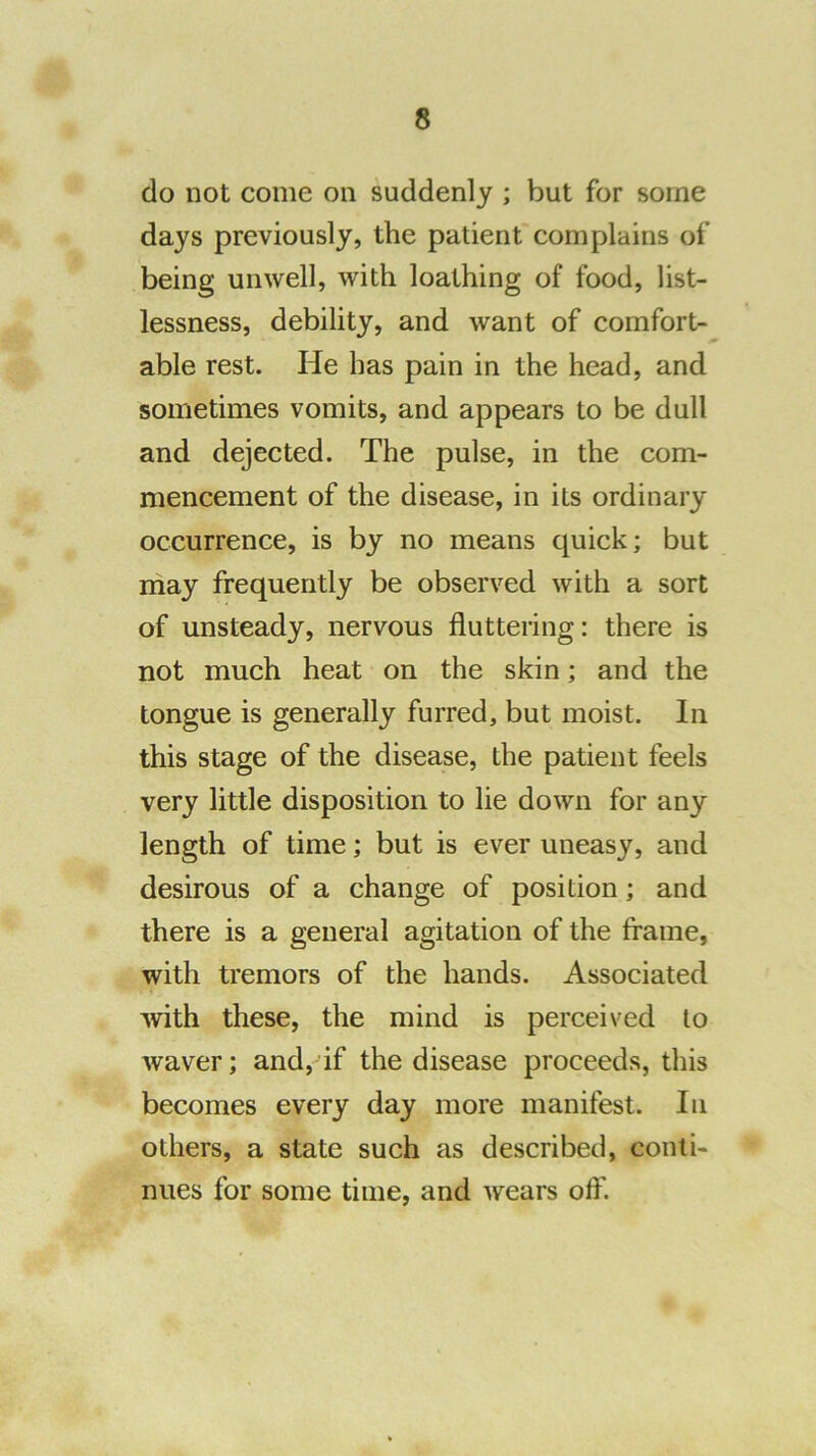 do not come on suddenly ; but for some days previously, the patient complains of being unwell, with loathing of food, list- lessness, debility, and want of comfort- able rest. He has pain in the head, and sometimes vomits, and appears to be dull and dejected. The pulse, in the com- mencement of the disease, in its ordinary occurrence, is by no means quick; but may frequently be observed with a sort of unsteady, nervous fluttering: there is not much heat on the skin; and the tongue is generally furred, but moist. In this stage of the disease, the patient feels very little disposition to lie down for any length of time; but is ever uneasy, and desirous of a change of position; and there is a general agitation of the frame, with tremors of the hands. Associated with these, the mind is perceived to waver; and, if the disease proceeds, this becomes every day more manifest. In others, a state such as described, conti- nues for some time, and wears ofl'.