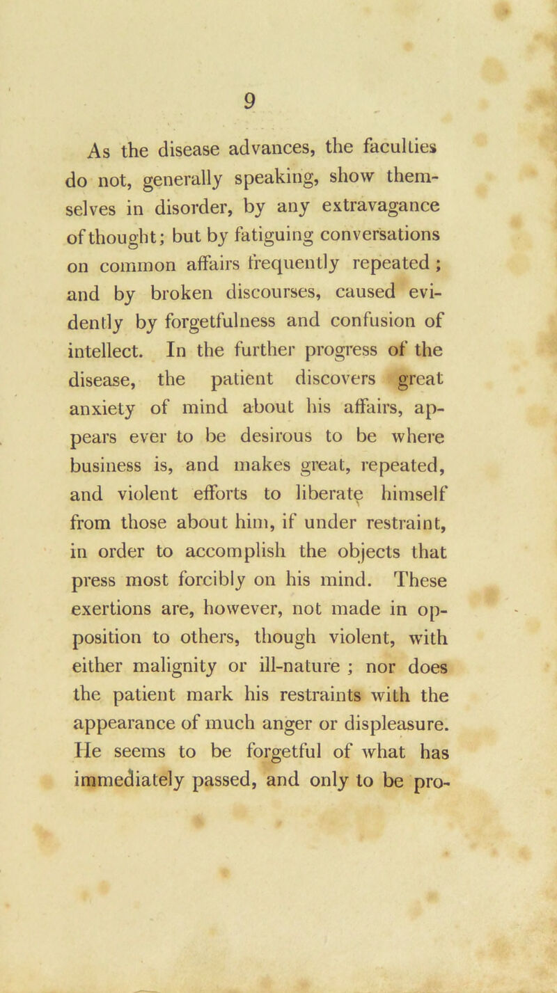 As the disease advances, the facullies do not, generally speaking, show them- selves in disorder, by any extravagance of thought; but by fatiguing conversations on common affairs frequently repeated; and by broken discourses, caused evi- dently by forgetfulness and confusion of intellect. In the further progress of the disease, the patient discovers great anxiety of mind about his affairs, ap- pears ever to be desirous to be where business is, and makes great, repeated, and violent efforts to liberate himself from those about him, if under restraint, in order to accomplish the objects that press most forcibly on his mind. These exertions are, however, not made in op- position to others, though violent, with either malignity or ill-nature ; nor does the patient mark his restraints with the appearance of much anger or displeasure, lie seems to be forgetful of what has immediately passed, and only to be pro-