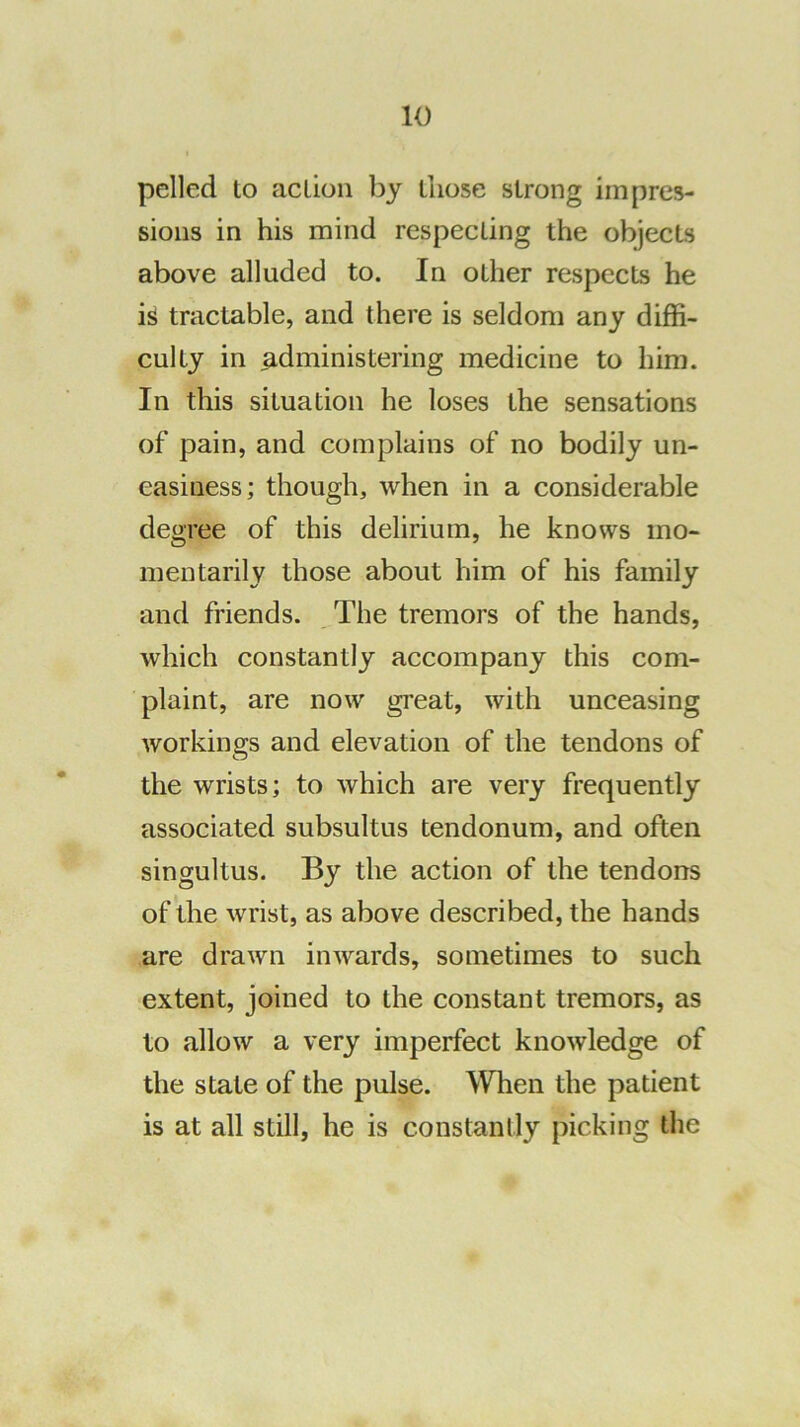 pelled to action by those strong impres- sions in his mind respecting the objects above alluded to. In other respects he is tractable, and there is seldom any diffi- culty in administering medicine to him. In this situation he loses the sensations of pain, and complains of no bodily un- easiness; though, when in a considerable degree of this delirium, he knows mo- mentarily those about him of his family and friends. The tremors of the hands, which constantly accompany this com- plaint, are now great, with unceasing workings and elevation of the tendons of the wrists; to which are very frequently associated subsultus tendonum, and often singultus. By the action of the tendons of the wrist, as above described, the hands are drawn inwards, sometimes to such extent, joined to the constant tremors, as to allow a very imperfect knowledge of the state of the pulse. \VIien the patient is at all still, he is constantly picking the