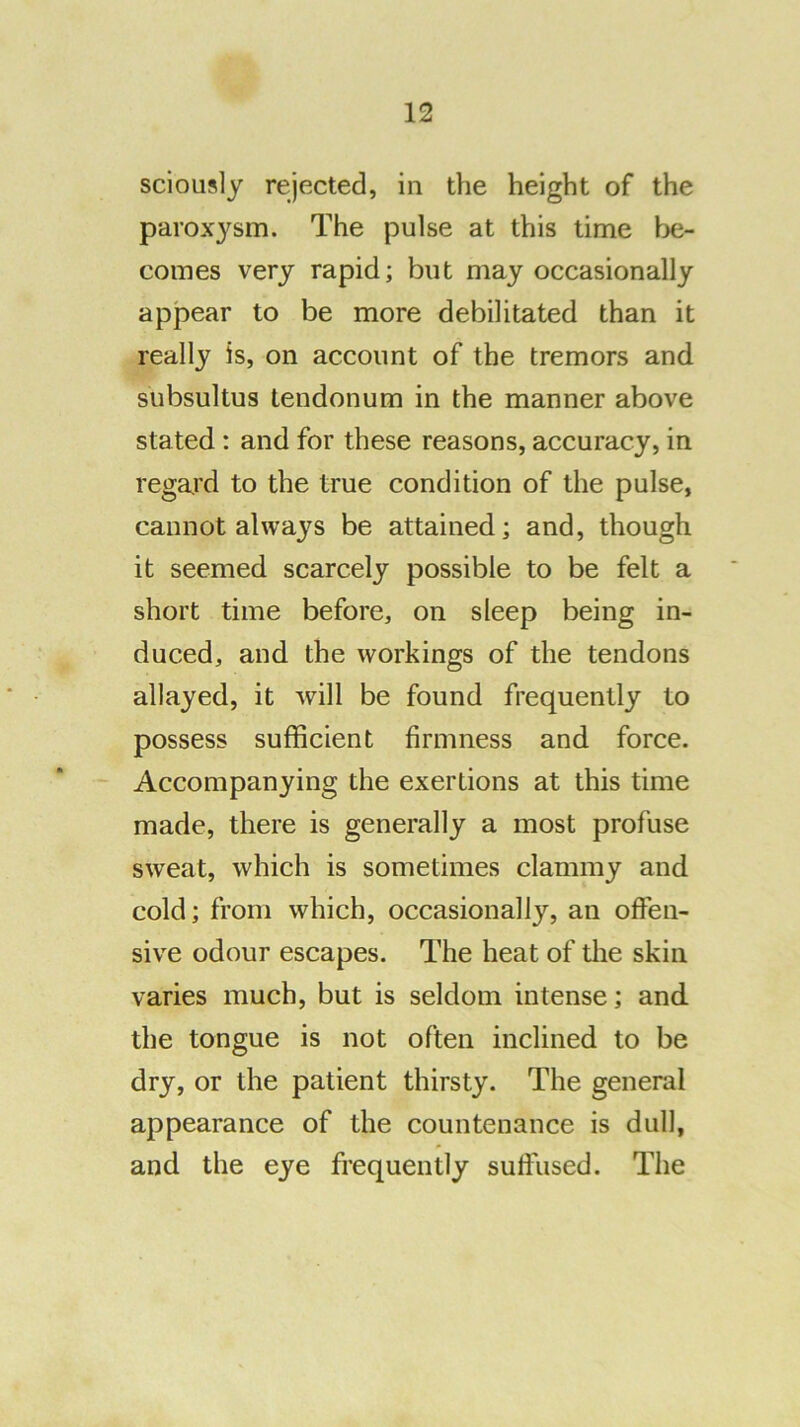 sciously rejected, in the height of the parox3^sm. The pulse at this time be- comes very rapid; but may occasionally appear to be more debilitated than it really is, on account of the tremors and subsultus tendonum in the manner above stated: and for these reasons, accuracy, in regard to the true condition of the pulse, cannot always be attained; and, though it seemed scarcely possible to be felt a short time before, on sleep being in- duced, and the workings of the tendons allayed, it will be found frequently to possess sufficient firmness and force. Accompanying the exertions at this time made, there is generally a most profuse sweat, which is sometimes clammy and cold; from which, occasionally, an offen- sive odour escapes. The heat of the skin varies much, but is seldom intense; and the tongue is not often inclined to be dry, or the patient thirsty. The general appearance of the countenance is dull, and the eye frequently suffused. The