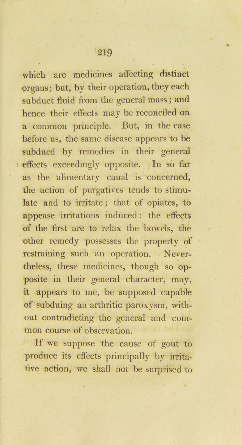 which are medicines affecting distinct prgans; but, by their operation, they each subduct fluid from the general mass; and hence their effects may be reconciled on a common principle. But, in the case before us, the same disease appears to be subdued by remedies in their general effects exceedingly opposite. In so far as the alimentary canal is concerned, the action of purgatives tends to stimu- late and to irritate; that of opiates, to appease irritations induced: the effects of the first are to relax the bowels, the other remedy possesses the property of restraining such an operation. Never- theless, these medicines, though so op- posite in their general character, may, it appears to me, be supposed capable of subduing an arthritic paroxysm, with- out contradicting the general and com- mon course of observation. If we suppose the cause of gout to produce its effects principally by irrita- tive action, we shall not be surprised to