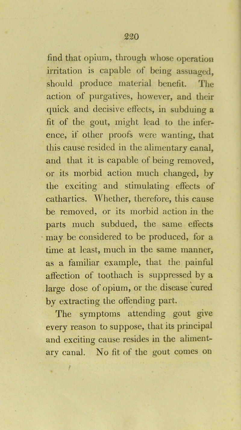 find that opium, through whose operation irritation is capable of being assuaged, should produce material benefit. The action of purgatives, however, and their quick and decisive effects, in subduing a fit of the gout, might lead to the infer- ence, if other proofs were wanting, that this cause resided in the alimentary canal, and that it is capable of being removed, or its morbid action much changed, by the exciting and stimulating effects of cathartics. Whether, therefore, this cause be removed, or its morbid action in the parts much subdued, the same effects ■ may be considered to be produced, for a time at least, much in the same manner, as a familiar example, that the painful affection of toothach is suppressed by a /large dose of opium, or the disease cured by extracting the offending part. The symptoms attending gout give every reason to suppose, that its principal and excitins cause resides in the aliment- ary canal. No fit of the gout comes on t
