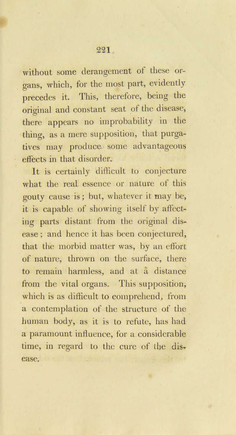 without some derangement of these or- gans, which, for the most part, evidently precedes it. This, therefore, being the original and constant seat of the disease, there appears no improbability in the thing, as a mere supposition, that purga- tives may produce some advantageous effects in that disorder. It is certainly difficult to conjecture what the real, essence or nature of this gouty cause is; but, whatever it may be, it is capable of showing itself by affect- ing parts distant from the original dis- ease ; and hence it has been conjectured, that the morbid matter was, by an effort of nature, thrown on the surface, there to remain harmless, and at a distance from the vital organs. This supposition, which is as difficult to comprehend, from a contemplation of the structure of the human body, as it is to refute, has had a paramount influence, for a considerable time, in regard to the cure of the dis-r ease,