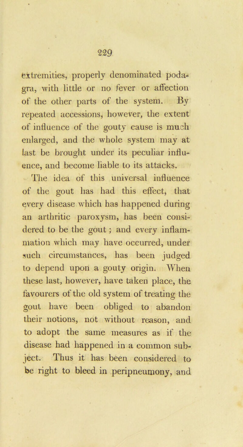txtremities, properly denominated poda- gra, with little or no fever or affection of the other parts of the system. By repeated accessionSj however, the extent of influence of the gouty cause is much enlarged, and the whole system may at last be brought under its peculiar influ- ence, and become liable to its attacks. The idea of this universal influence of the gout has had this effect, that every disease wdiich has happened during an arthritic paroxysm, has been consi- dered to be the gout; and every inflam- mation which may have occurred, under such circumstances, has been judged to depend upon a gouty origin. When these last, however, have taken place, the favourers of the old system of treating the gout have been obliged to abandon their notions, not without reason, and to adopt the same measures as if the disease had happened in a common sub- ject. Thus it has been considered to be right to bleed in peripneumony, and