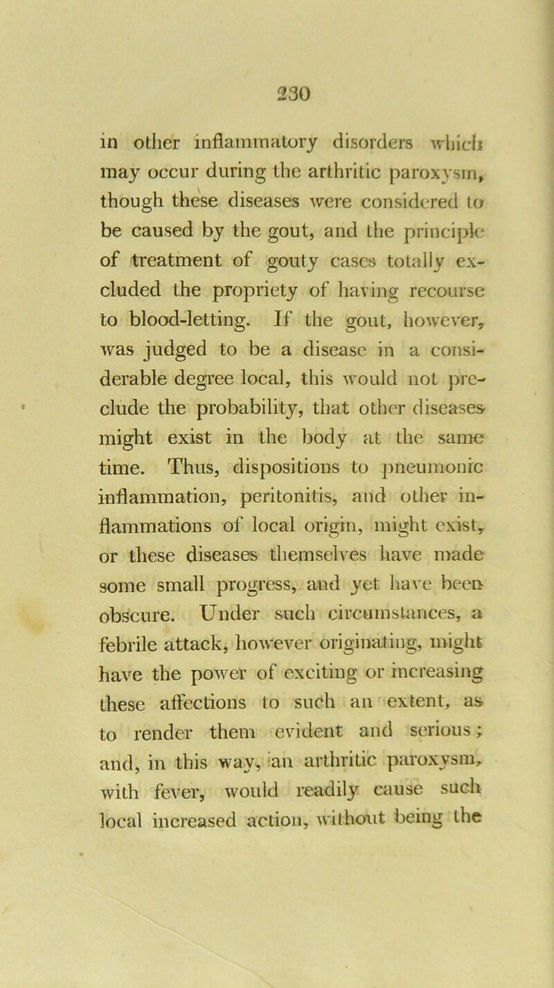 in otlier inflaininritory disorders whidi may occur during the arthritic paroxysm, though these diseases were considered to be caused by the gout, and tlie principle of treatment of gouty cases totally ex- cluded the propriety of having recourse to blood-letting. If the gout, however, was judged to be a disease in a consi- derable degree local, this would not pi’c- clude the probability, that other diseases might exist in the body at the same time. Thus, dispositions to pneumonic inflammation, peritonitis, and other in- flammations of local origin, might exist, or these diseases themselves have nrade some small progress, and yet have been obscure. Under such circu ms lances, a febrile attack, liowever originating, migiil have the power of exciting or increasing these affections to such an extent, as to render them evident and serious; and, in this way, ian arthritic paroxysm, with fever, would readily cause such local increased action, without being the