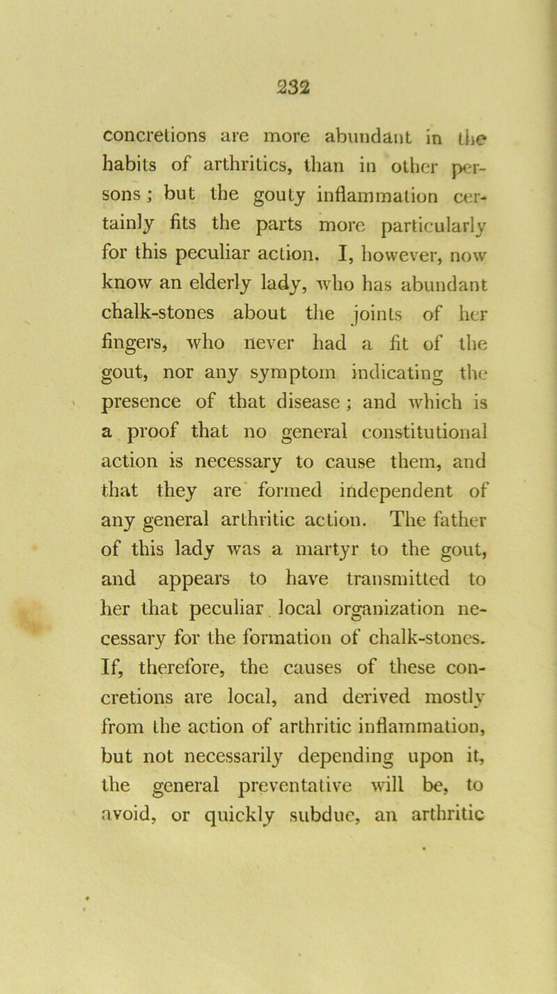 concretions are more abundant in liie habits of arthritics, than in other per- sons ; but the gouty inflammation cer- tainly fits the parts more particularly for this peculiar action. I, however, now know an elderly lady, who has abundant chalk-stones about the joints of her fingers, who never had a fit of the gout, nor any symptom indicating the presence of that disease; and which is a proof that no general constitutional action is necessary to cause them, and that they are' formed independent of any general arthritic action. The father of this lady was a martyr to the gout, and appears to have transmitted to her that peculiar local organization ne- cessary for the formation of chalk-stones. If, therefore, the causes of these con- cretions are local, and derived mostly from the action of arthritic inflammation, but not necessaril}^ depending upon it, the general preventative will be, to avoid, or quickly subdue, an arthritic