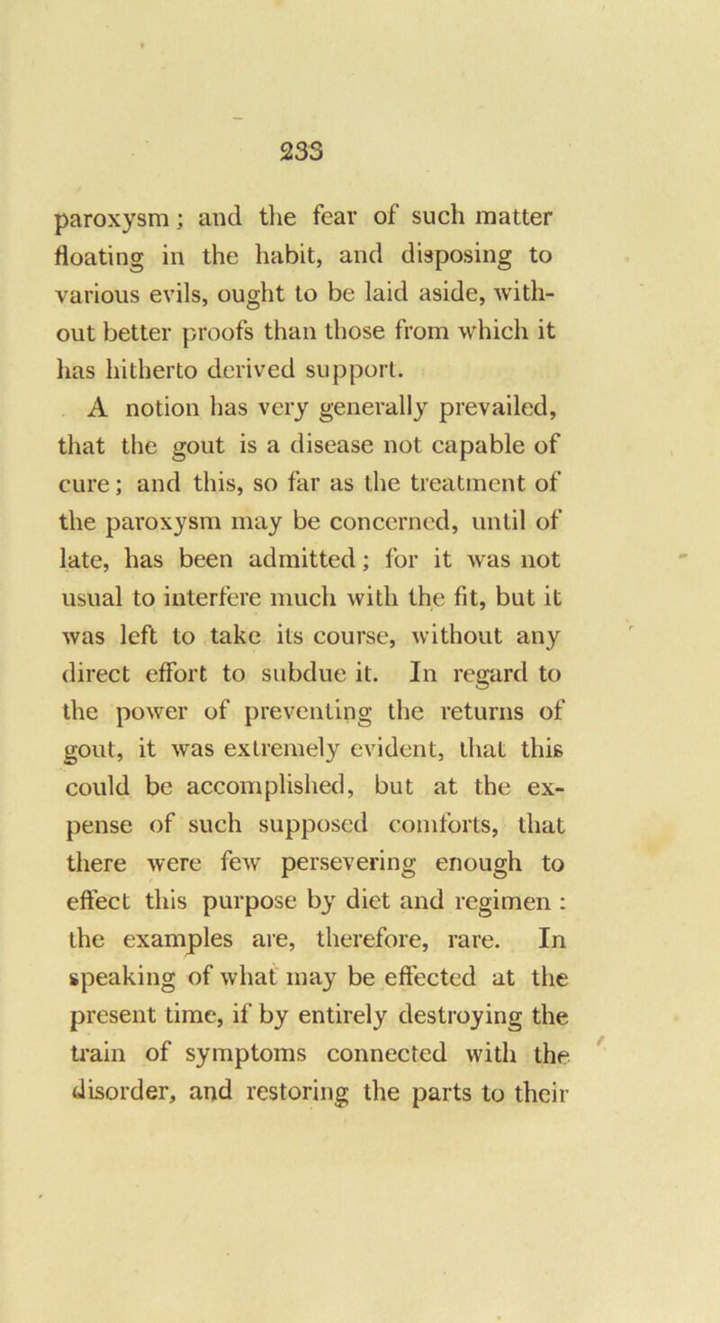 paroxysm; and tlie fear of such matter floating in the habit, and disposing to various evils, ought to be laid aside, with- out better proofs than those from which it has hitherto derived support. A notion has very generally prevailed, that the gout is a disease not capable of cure; and this, so far as the treatment of the paroxysm may be concerned, until of late, has been admitted; for it was not usual to interfere much with the fit, but it was left to take its course, without any direct effort to subdue it. In regard to the power of preventing the returns of gout, it was extremely evident, that this could be accomplished, but at the ex- pense of such supposed comforts, that there were few persevering enough to effect this purpose by diet and regimen : the examples are, therefore, rare. In speaking of what' may be effected at the present time, if by entirely destroying the train of symptoms connected with the * disorder, and restoring the parts to their