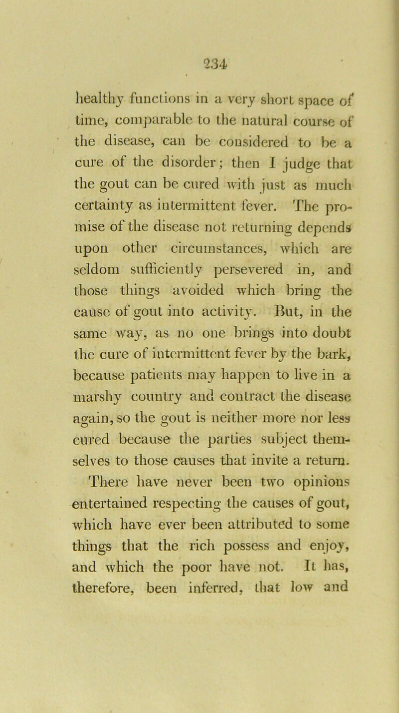 healthy functions in a very short space o{ time, comparable to the natural course of the disease, can be considered to be a cure of the disorder; then I judge that the gout can be cured with just as much certainty as intermittent fever. The pro- mise of the disease not returning depends upon other circumstances, which are seldom sufficiently persevered in, and those things avoided which bring the cause of gout into activity. But, in the same way, as no one brings into doubt the cure of intermittent fever by the bark, because patients may happen to live in a marshy country and contract the disease again, so the gout is neither more nor less cured because the parties subject them- selves to those causes tliat invite a return. There have never been two opinions entertained respecting the causes of gout, which have ever been attributed to some things that the rich possess and enjoy, and which the poor have not. It has, therefore, been inferred, that low and