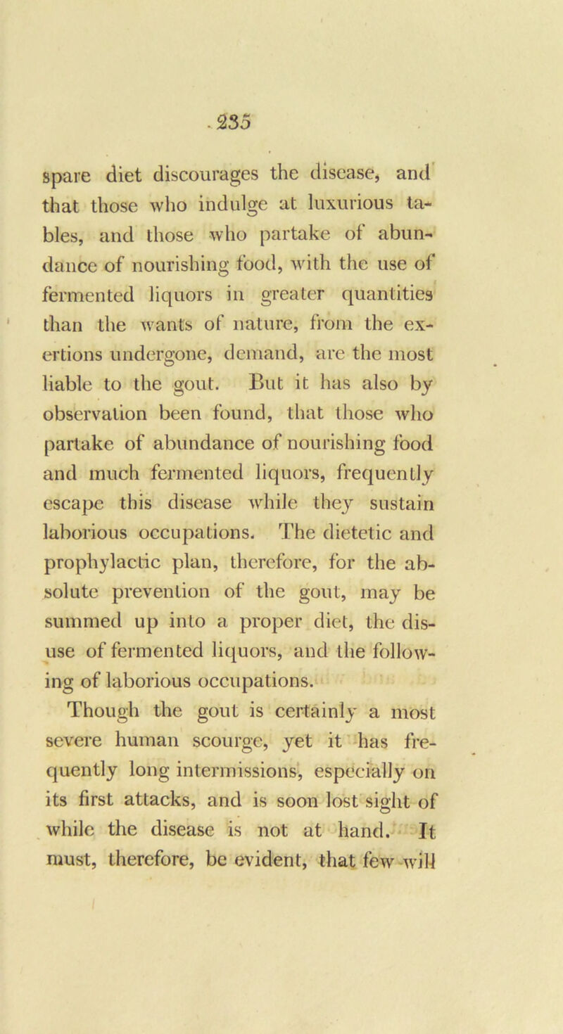 spare diet discourages the disease, and' that those who indulge at luxurious ta- bles, and those who partake of abun- dance of nourishing food, with the use of fermented liquors in greater quantities than the want's of nature, from the ex- ertions undergone, demand, are the most liable to the gout. But it has also by observation been found, that those who partake of abundance of nourishing food and much fermented liquors, frequently escape this disease while they sustain laborious occupations. The dietetic and prophylactic plan, therefore, for the ab- solute prevention of the gout, may be summed up into a proper diet, the dis- use of fermented liquors, and the follow- ing of laborious occupations. Though the gout is certainly a most severe human scourge, yet it’^has fre- quently long intermissions’, especially on its first attacks, and is soon lost sight of while the disease is not at hand. ' It must, therefore, be evident, that few-w’ih