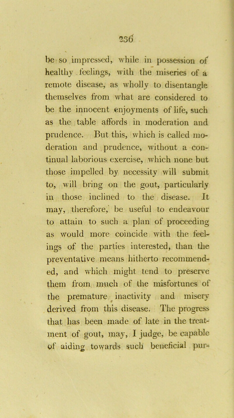 be so impressed, while in possession of healthy . feelings, with the miseries of a remote disease, as wholly to disentangle themselves from what are considered to be the innocent enjoyments of life, such as the table affords in moderation and prudence. But this, which is called mo- deration and prudence, without a con- tinual laborious exercise, which none but those impelled by necessity will submit to, will bring on the gout, particularly in those inclined to the disease. It may, therefore,’ be useful to endeavour to attain to such a plan of proceeding as would more coincide with the feel- ings of the parties interested, than the preventative means hitherto recommend- ed, and which might tend to preserve them from much of the misfortunes of the premature ^ inactivity and misery derived from this disease. The progress that has been made of late in the treat- ment of gout, may, I judge, be capable of aiding towards such beneficial pur-