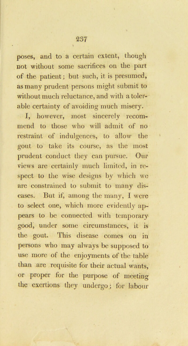 > \ poses, and to a certain extent, though not without some sacrifices on the part of the patient; but such, it is presumed, as many prudent persons might submit to without much reluctance, and with a toler- able certainty of avoiding much miseiy. I, however, most sincerely recom- mend to those who will admit of no restraint of indulgences, to allow the gout to take its course, as the most prudent conduct they can pursue. Our views are certainly much limited, in re- spect to the wise designs by which wo are constrained to submit to many dis- eases. But if, among the many, I were to select one, which more evidenLl} ap- pears to be connected with temporary good, under some circumstances, it is the gout. This disease comes on in persons who may always be supposed to use more of the enjoyments of the table than are requisite for their actual wants, or proper for the purpose of meeting the exertions they undergo; for labour