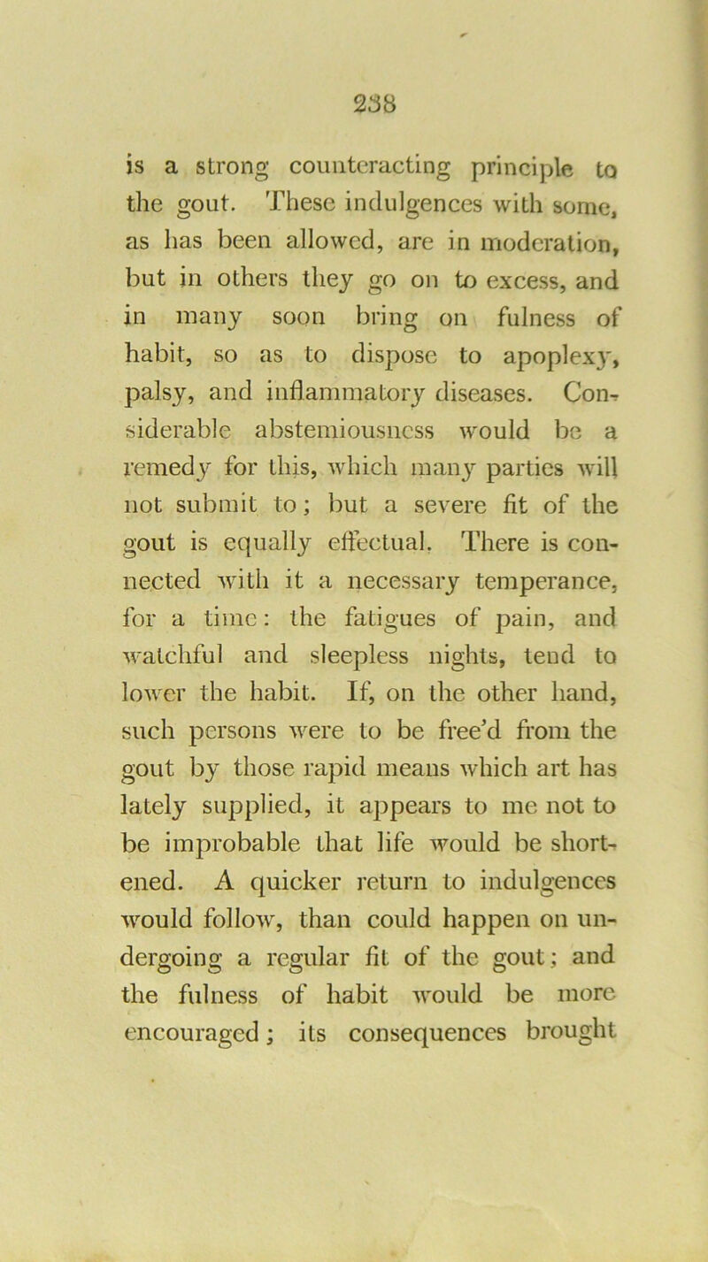 is a strong counteracting principle to the gout. These indulgences with some, as has been allowed, are in moderation, but in others they go on to excess, and in many soon bring on fulness of habit, so as to dispose to apoplexy, palsy, and inflammatory diseases. Con^ siderable abstemiousness would be a remedy for this, which man}’- parties will not submit to; but a severe fit of the gout is equally effectual, There is con- nected with it a necessary temperance, for a time; the fatigues of pain, and watchful and sleepless nights, lend to lower the habit. If, on the other hand, such persons were to be free’d from the gout by those rapid means which art has lately supplied, it appears to me not to be improbable that life would be short- ened. A quicker return to indulgences would follow, than could happen on un- dergoing a regular fit of the gout; and the fulness of habit would be more encouraged; its consequences brought