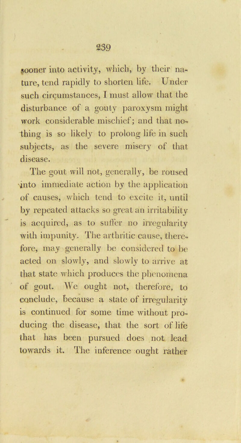 sooner into activity, which, by their na- ture, tend rapidly to shorten life. Under such circumstances, I must allow that the disturbance of a gouty paroxysm might work considerable mischief; and that no- thing is so likely to prolong life in such subjects, as the severe misery of that disease. The gout will not, generally, be roused into immediate action by the application of causes, which tend to excite it, until by repeated attacks so great an irritability is acquired, as to suffer no irregularity with impunity. The arthritic cause, there- fore, may generally be considered to be acted on slowly, and slowly to arrive at that state Avhich produces the phenomena of gout. ATe ought not, therefore, to conclude, because a state of irregularity is continued for some time without pro- ducing the disease, that the sort of life that has been pursued does not lead towards it. The inference ought rather
