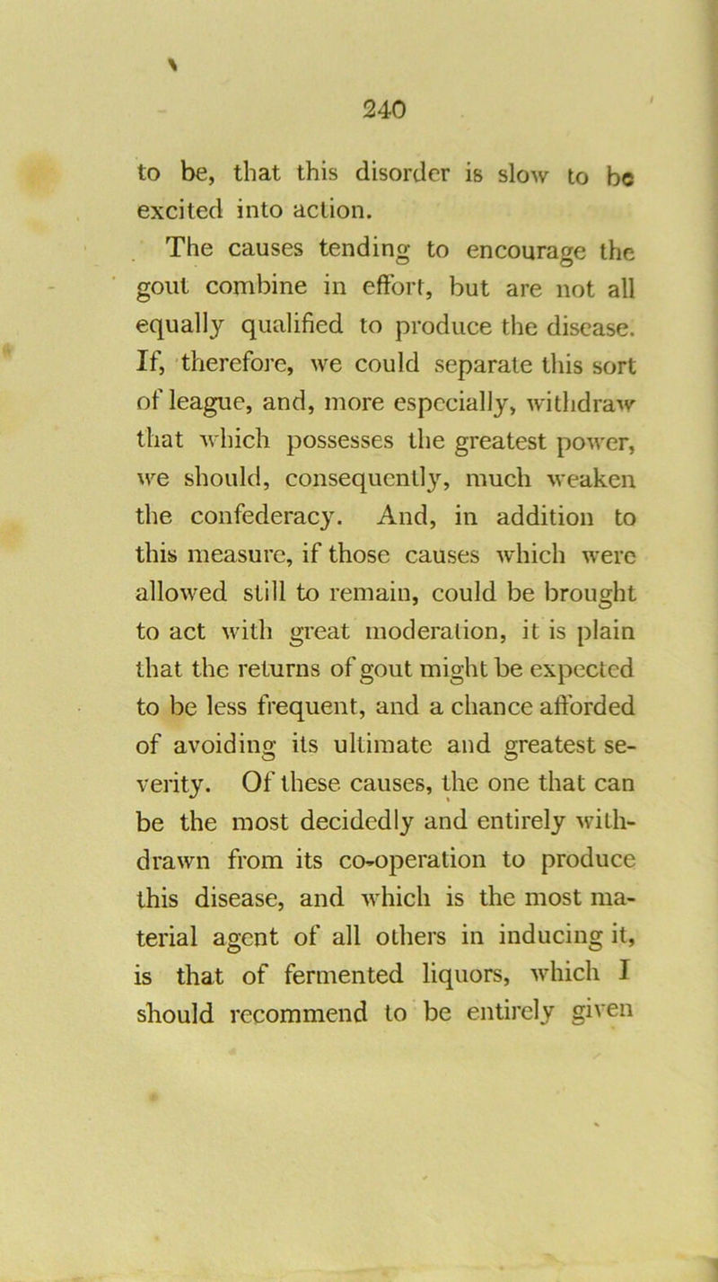 \ to be, that this disorder is slow to be excited into action. The causes tending to encourage the gout combine in effort, but are not all equally qualified to produce the disease. If, -therefo]*e, we could separate this sort of league, and, more especially, withdraw that which possesses the greatest power, we should, consequent!3% much weaken the confederacy. And, in addition to this measure, if those causes which were allowed still to remain, could be brought to act with great moderation, it is plain that the returns of gout might be expected to be less frequent, and a chance afforded of avoidino’ its ultimate and Q-reatest se- verity. Of these causes, the one that can be the most decidedly and entirely with- drawn from its co-operation to produce this disease, and which is the most ma- terial agent of all others in inducing it, is that of fermented liquors, which I should recommend to be entirely given