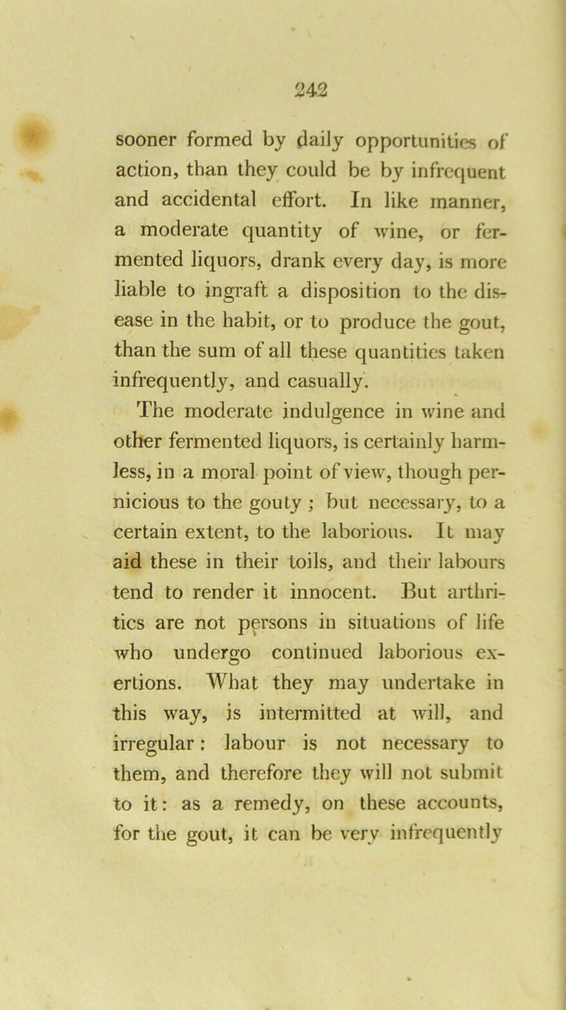 24<2 sooner formed by daily opportunities of action, than they could be by infrequent and accidental effort. In like manner, a moderate quantity of wine, or fer- mented liquors, drank every day, is more liable to ingraft a disposition to the dis- ease in the habit, or to produce the gout, than the sum of all these quantities taken infrequently, and casually. The moderate indulgence in wine and other fermented liquors, is certainly harm- less, in a moral- point of view, though per- nicious to the gouty ; but necessary, to a certain extent, to the laborious. It may aid these in their toils, and their labours tend to render it innocent. But arthri- tics are not persons in situations of life who undergo continued laborious ex- ertions. What they may undertake in this way, is intermitted at will, and irregular: labour is not necessary to them, and therefore they will not submit to it: as a remedy, on these accounts, for the gout, it can be very infrequently