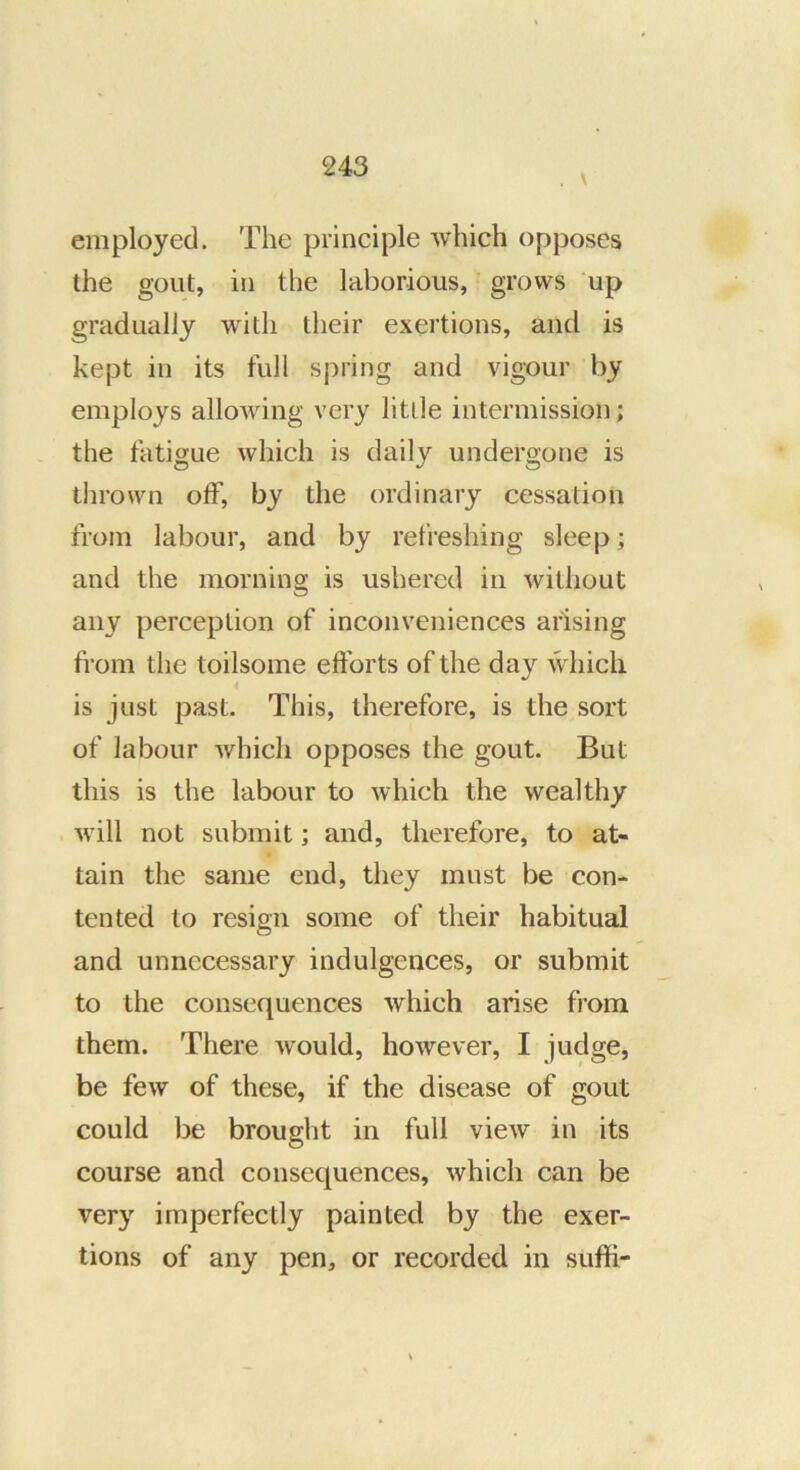 employed. The principle which opposes the gout, in the laborious, grows up gradually with their exertions, and is kept in its full spring and vigour by employs allowing very litlle intermission; the fatigue which is daily undergone is thrown off, by the ordinary cessation from labour, and by refreshing sleep; and the morning is ushered in without any perception of inconveniences arising from the toilsome efforts of the day which i is just past. This, therefore, is the sort of labour which opposes the gout. But this is the labour to which the wealthy will not submit; and, therefore, to at- tain the same end, they must be con- tented to resign some of their habitual and unnecessary indulgences, or submit to the consequences which arise from them. There would, however, I judge, be few of these, if the disease of gout could be brought in full view in its course and consequences, which can be very imperfectly painted by the exer- tions of any pen, or recorded in suffi-