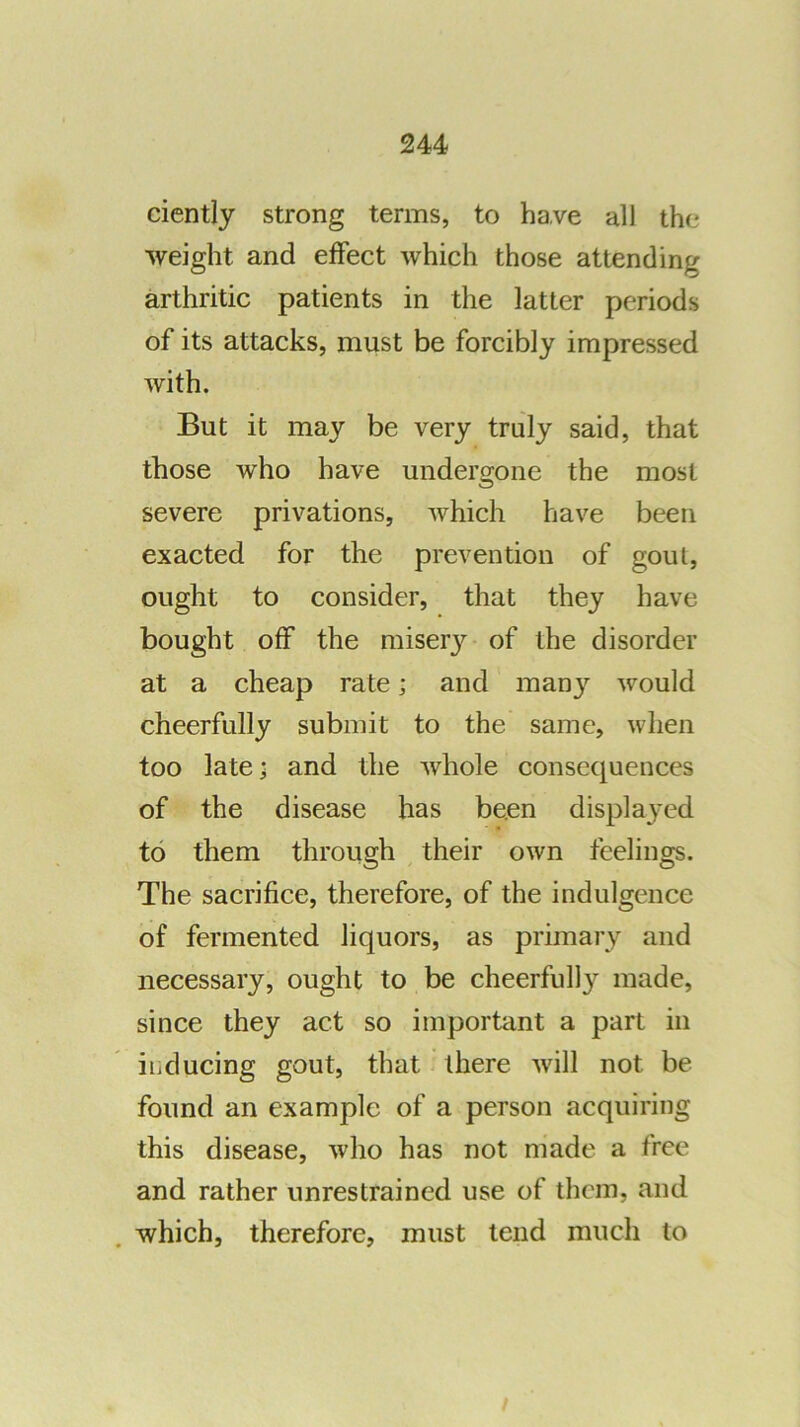 ciently strong terms, to have all the weight and effect which those attending arthritic patients in the latter periods of its attacks, must be forcibly impressed with. But it may be very truly said, that those who have undergone the most severe privations, which have been exacted for the prevention of gout, ought to consider, that they have bought off the miser}’^ of the disorder at a cheap rate; and man}’^ Avould cheerfully submit to the same, when too late; and the whole consequences of the disease has been displa^-ed to them through their own feelings. The sacrifice, therefore, of the indulgence of fermented liquors, as primary and necessary, ought to be cheerfully made, since they act so important a part in iiiducing gout, that there will not be found an example of a person acquiring this disease, who has not made a free and rather unrestrained use of them, and which, therefore, must tend much to