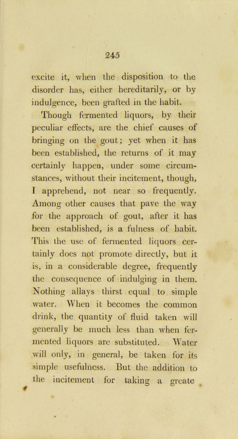 excite it, when the disposition to the disorder has, either hereditarily, or by indulgence, been grafted in the habit. Though fermented liquors, by their peculiar effects, are the chief causes of bringing on the gout; yet when it has been established, the returns of it may certainly happen, under some circum- stances, without their incitement, though, I apprehend, not near so frequently. Among other causes that pave the way for the approach of gout, after it has been established, is a fulness of habit. This the use of fermented liquors cer- tainly does not promote directly, but it is, in a considerable degree, frequently the consequence of indulging in them. Nothing allays thirst equal to simple water. When it becomes the common drink, the quantity of fluid taken will generally be much less than when fer- mented liquors are substituted. Water .will only, in general, be taken for its simple usefulness. But the addition to the incitement for taking a greate