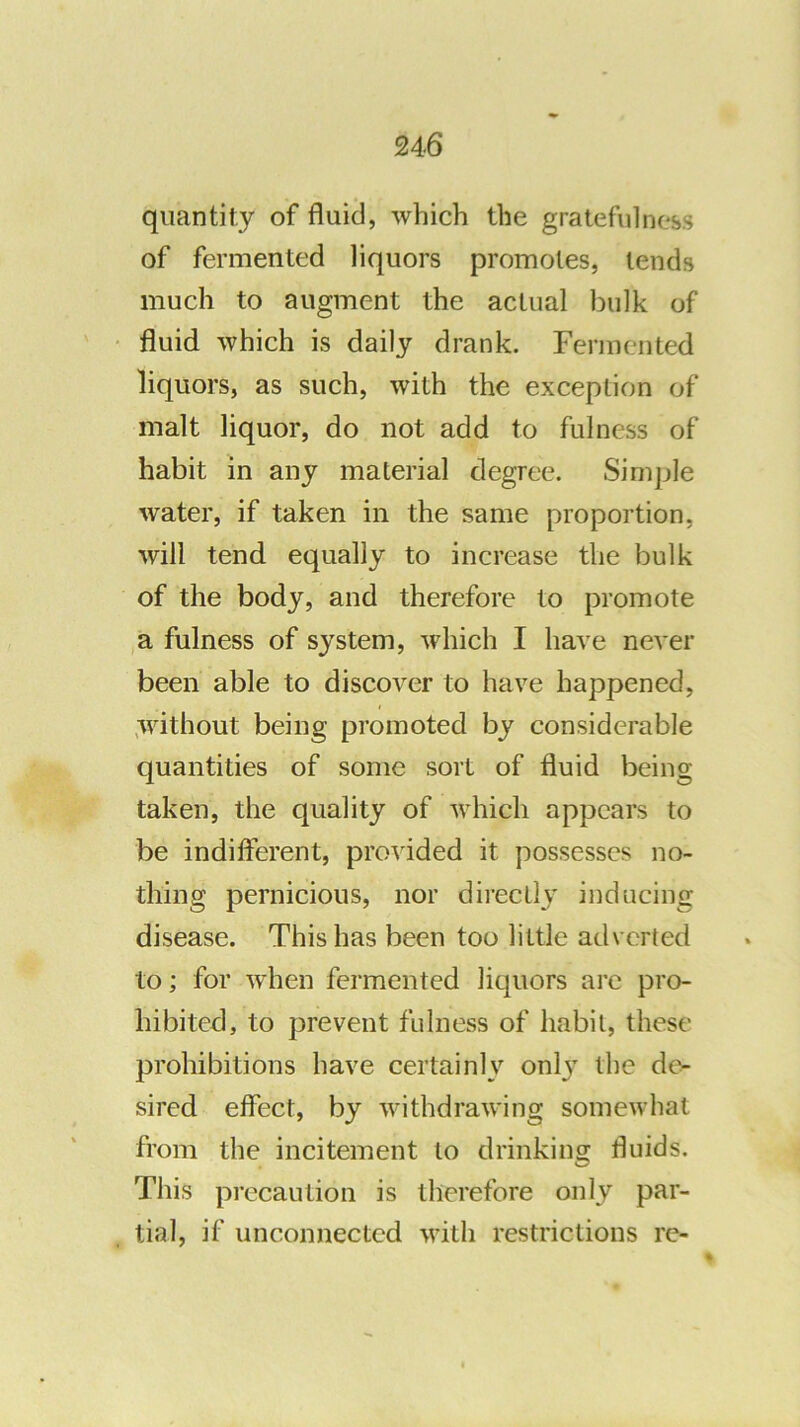 quantity of fluid, which the gratefulness of fermented liquors promotes, lends much to augment the actual bulk of fluid which is daily drank. Fermented liquors, as such, with the exception of malt liquor, do not add to fulness of habit in any material degree. Simple water, if taken in the same proportion, will tend equally to increase the bulk of the body, and therefore to promote a fulness of system, which I have never been able to discover to have happened, ,without being promoted by considerable quantities of some sort of fluid being taken, the quality of which appears to be indifferent, provided it possesses no- thing pernicious, nor directly inducing disease. This has been too little adverted to; for when fermented liquors are pro- hibited, to prevent fulness of habit, these prohibitions have certainly onl}' the de- sired effect, by withdrawing somewhat from the incitement to drinkingr fluids. This precaution is therefore only par- tial, if unconnected with restrictions re-