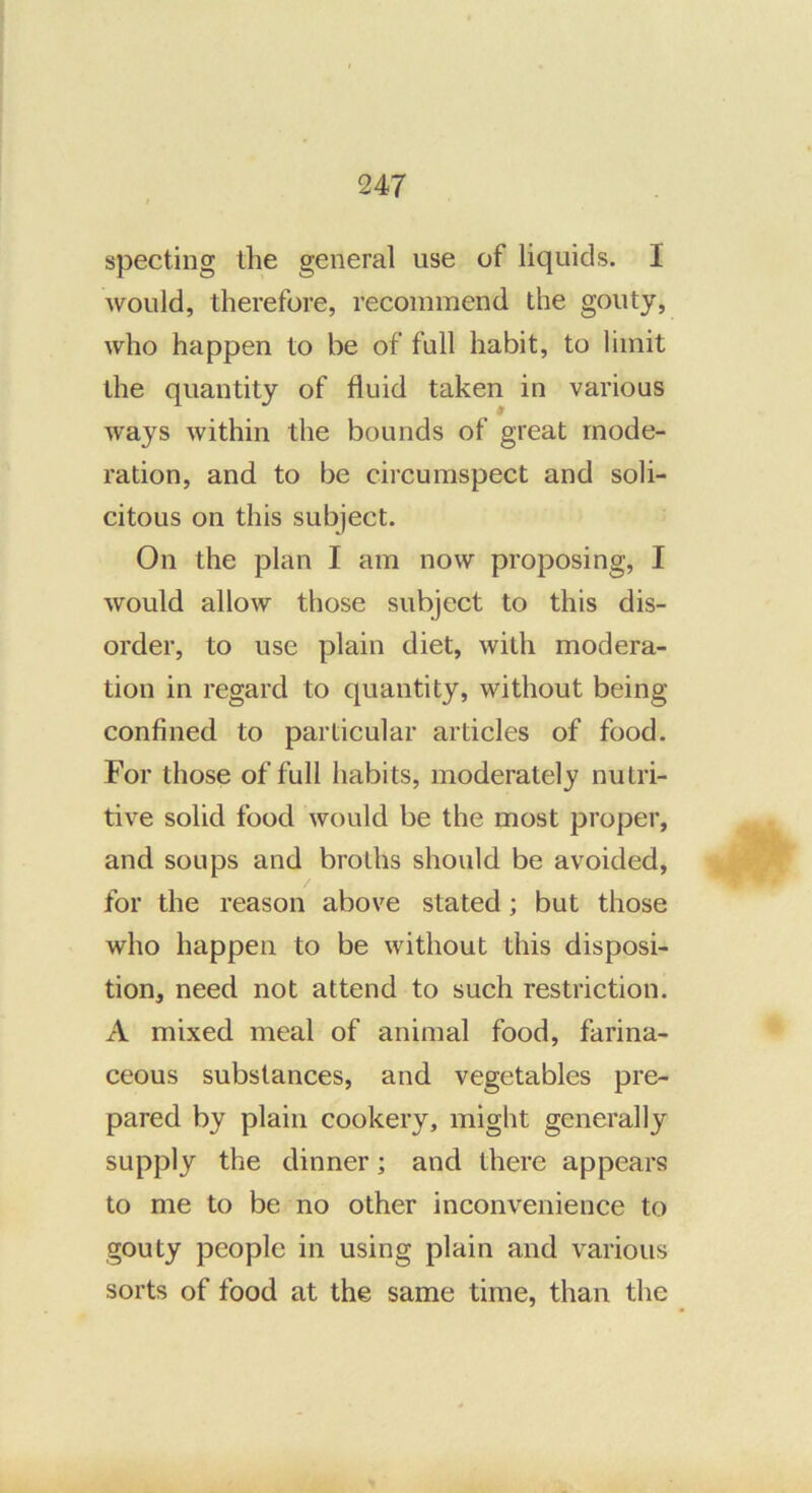specting the general use of liquids. I would, therefore, recommend the gouty, who happen to be of full habit, to limit the quantity of fluid taken in various ways within the bounds of great mode- ration, and to be circumspect and soli- citous on this subject. On the plan I am now proposing, I would allow those subject to this dis- order, to use plain diet, with modera- tion in regard to quantity, without being confined to particular articles of food. For those of full habits, moderately nutri- tive solid food would be the most proper, and soups and broths should be avoided, for the reason above stated; but those who happen to be without this disposi- tion, need not attend to such restriction. A mixed meal of animal food, farina- ceous substances, and vegetables pre- pared by plain cookery, might generally supply the dinner; and there appears to me to be no other inconvenience to gouty people in using plain and various sorts of food at the same time, than the