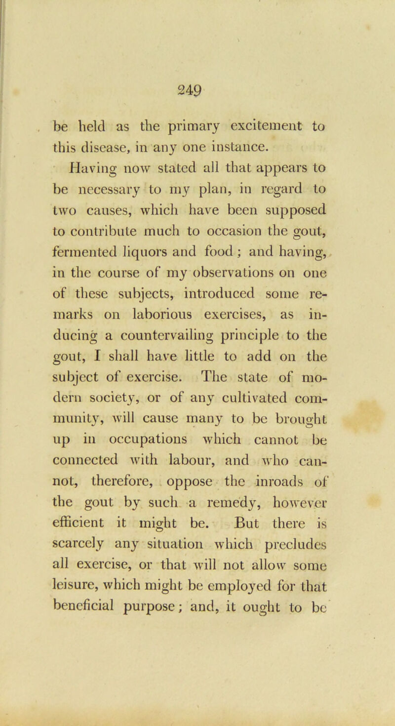 be held as the primary excitement to this disease, in any one instance. • Having now stated all that appears to be necessary to my plan, in regard to two causes, which have been supposed to contribute much to occasion the gout, fermented liquors and food; and having, in the course of my observations on one of these subjects, introduced some re- marks on laborious exercises, as in- ducing a countervailing principle to the gout, I shall have little to add on the subject of exercise. The state of mo- dern society, or of any cultivated com- munity, will cause many to be brought up in occupations which cannot be connected with labour, and who can- not, therefore, oppose the inroads of the gout by such a remedy, however efficient it might be. But there is scarcely any situation which precludes all exercise, or that will not allow some leisure, which might be employed for that beneficial purpose; and, it ought to be