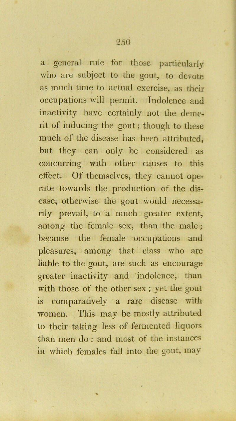 ii general rule for those particularly who are subject to the gout, to devote as much time to actual exercise, as their occupations wnll permit. Indolence and inactivity have certainly not the deme- rit of inducing the gout; though to these much of the disease has been attributed, but they can only be considered as concurring with other causes to this effect. Of themselves, they cannot ope- rate towards the production of the dis- ease, otherwise the gout would necessa- rily prevail, to a much greater extent, among the female sex, than the male; because the female occupations and pleasures, among that class who are liable to the gout, are such as encourage greater inactivity and 'indolence, than with those of the other sex; yet the gout is comparatively a rare disease with women. This may be mostly attributed to their taking less of fermented liquoi-s than men do : and most of the instances in which females fall into the gout, may