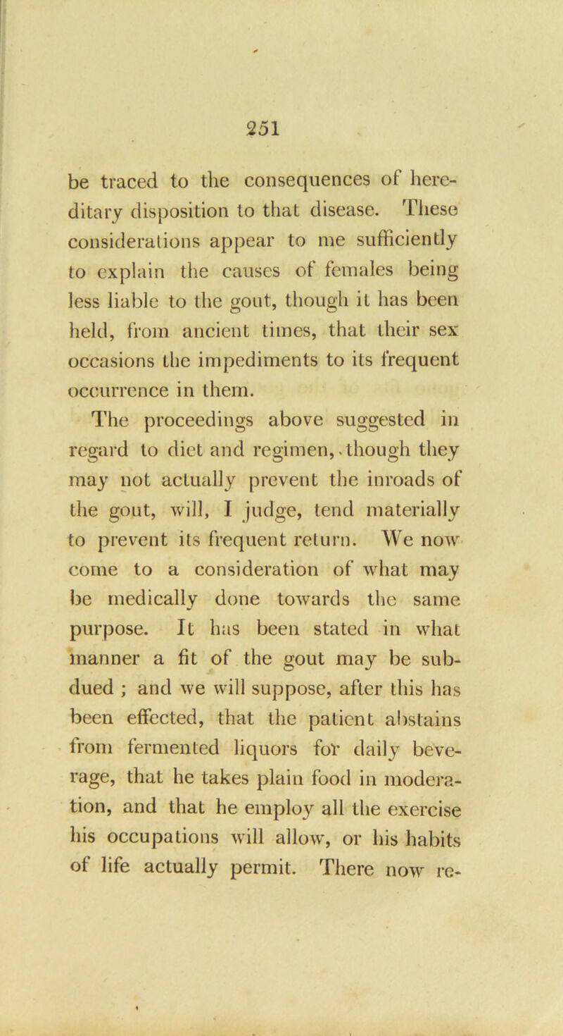 be traced to the consequences of here- ditary disposition to that disease. These considerations appear to me sufficiently to explain the causes of females being less liable to the gout, though it has been held, from ancient times, that their sex occasions the impediments to its frequent occurrence in them. The proceedings above suggested in regard to diet and regimen,.though they may not actually prevent the inroads of the gout, will, I judge, tend materially to prevent its frequent return. We now come to a consideration of what may be medically done tow'ards the same purpose. It has been stated in what manner a fit of the gout may be sub- dued ; and we will suppose, after this has been effected, that the patient abstains from fermented liquors foV daily beve- rage, that he takes plain food in modera- tion, and that he employ all the exercise his occupations will allow, or his habits of life actually permit. There now^ re-