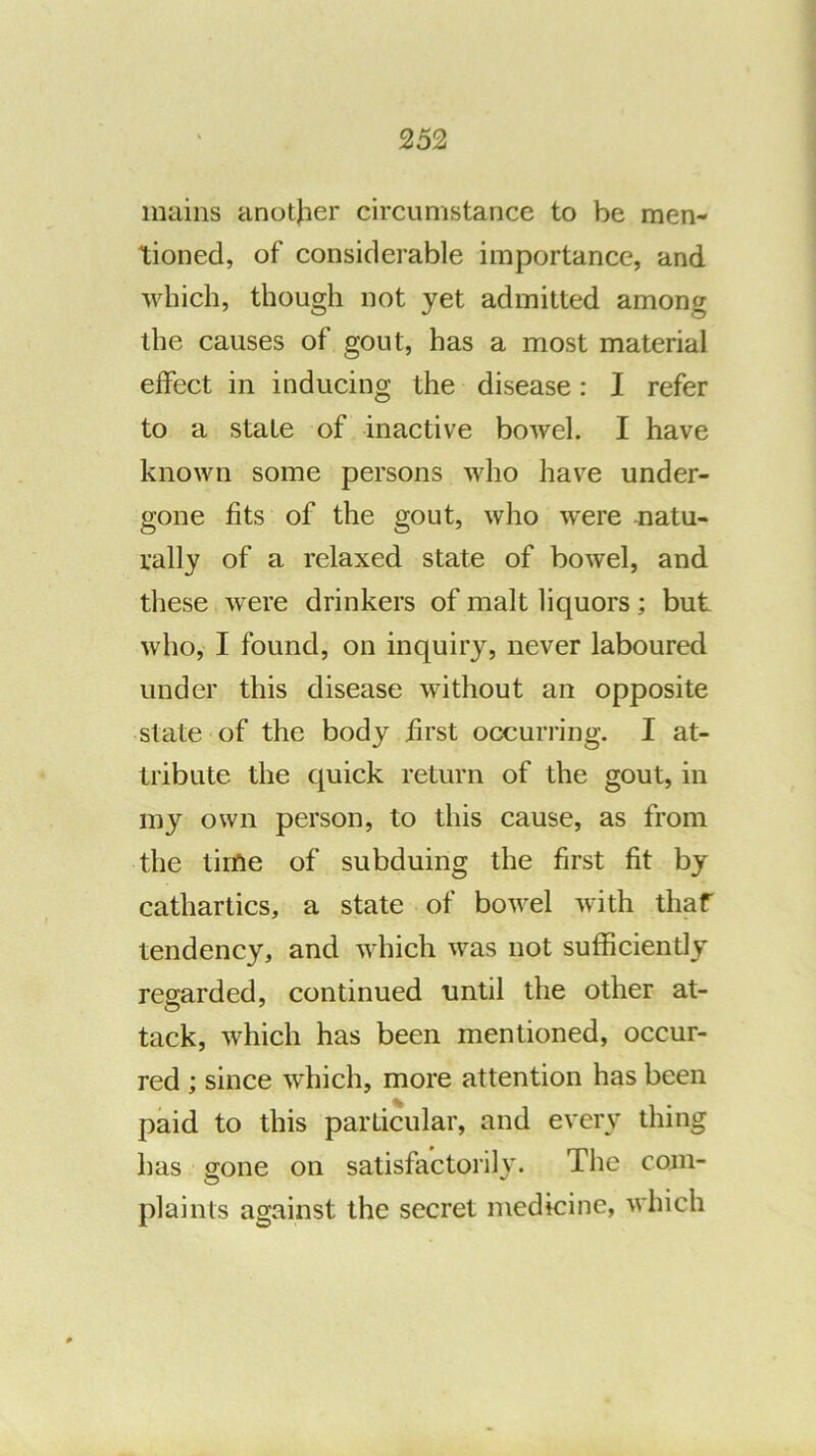 mains another circumstance to be men- tioned, of considerable importance, and which, though not yet admitted among the causes of gout, has a most material effect in inducing the disease: I refer to a state of inactive bowel. I have known some persons who have under- gone fits of the gout, who were natu- rally of a relaxed state of bowel, and these were drinkers of malt liquors; but who, I found, on inquiry, never laboured under this disease without an opposite state of the body first occurring. I at- tribute the quick return of the gout, in my own person, to this cause, as from the time of subduing the first fit by cathartics, a state of bowel with thaf tendency, and which was not sufficiently regarded, continued until the other at- tack, which has been mentioned, occur- red ; since which, more attention has been paid to this particular, and every thing has gone on satisfactorih'. The com- O plaints against the secret medicine, which