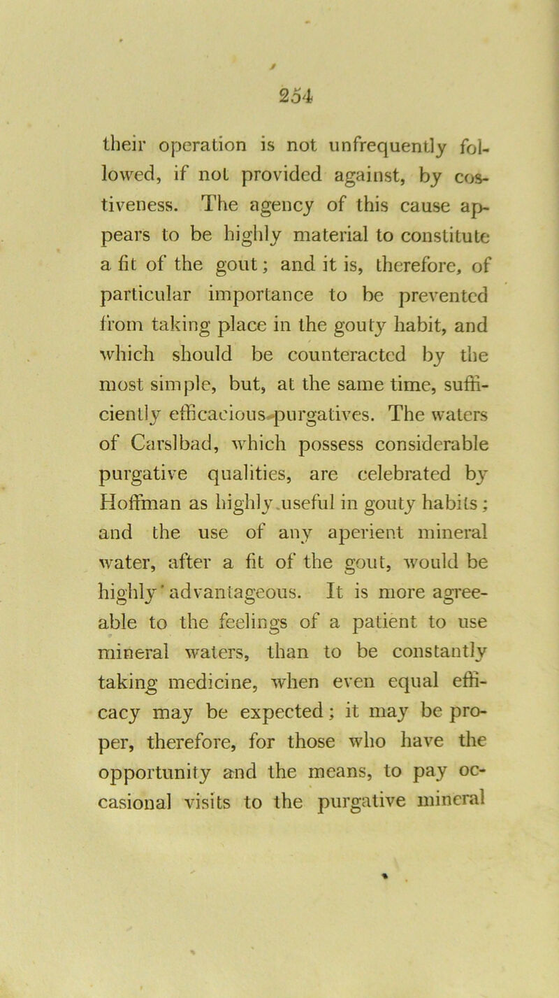 their operation is not iinfrequently fol- lowed, if not provided against, by cos- tiveness. The agency of this cause ap- pears to be highly material to constitute a fit of the gout; and it is, therefore, of particular importance to be prevented from taking place in the gout}'- habit, and which should be counteracted by the most simple, but, at the same time, suffi- ciently efficacious<*purgatives. The waters of Carslbad, which possess considerable purgative qualities, are celebrated by Hoffman as highly .useful in gouty habits; and the use of any aperient mineral water, after a fit of the gout, Avould be highly ’ advantageous. It is more agree- able to the feelings of a patient to use mineral waters, than to be constantly taking' medicine, when even equal effi- cacy may be expected; it may be pro- per, therefore, for those who have the opportunity and the means, to pay oc- casional visits to the purgative mineral