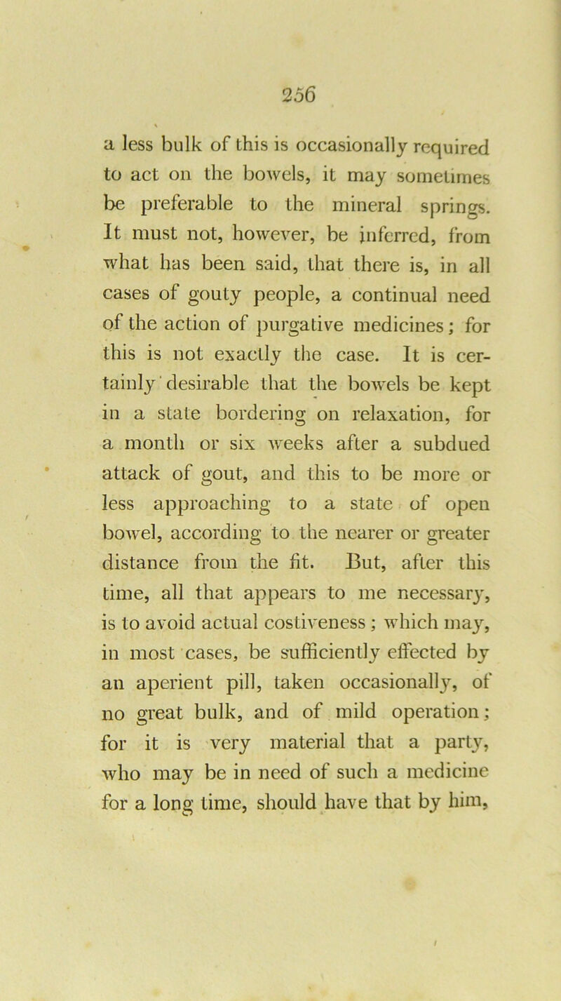 a less bulk of this is occasionally required to act on the bowels, it may sometimes be preferable to the mineral springs. It must not, however, be inferred, from what has been said, that there is, in all cases of gouty people, a continual need of the action of purgative medicines; for this is not exactly the case. It is cer- tainly desirable that the bowels be kept in a state bordering on relaxation, for a month or six weeks after a subdued attack of gout, and this to be more or less approaching to a state of open bowel, according to the nearer or greater distance from the fit. But, after this time, all that appears to me necessary, is to avoid actual costiveness; which may, in most cases, be sufficiently effected by an aperient pill, taken occasionally, of no great bulk, and of mild operation; for it is very material that a party, who may be in need of such a medicine for a long time, should have that by him,