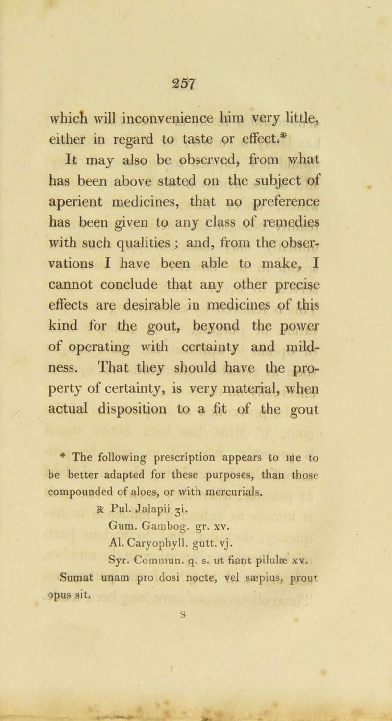 which will inconvenience him very little, either in regard to taste or effects* It may also be observed, from what has been above stated on the subject of aperient medicines, that no preference has been given to any class of remedies with such qualities ; and, from the obser- vations I have been able to make, I cannot conclude that any other precise effects are desirable in medicines of this kind for the gout, beyond the power of operating with certainty and mild- ness. That they should have the pro- perty of certainty, is very material, when actual disposition to a fit of the gout * The following prescription appears to rae to be better adapted for these purposes, than those compounded of aloes, or with mercurials, ft Pul. Jalapii ji. Gum. Gambog. gr. xv. Al. Caryophyll. gutt. vj. Syr. Commun. q. s. ut fiant pilulse xv. .Sumat unam pro dosi nocte, vel saepius, prout opus sit. s *