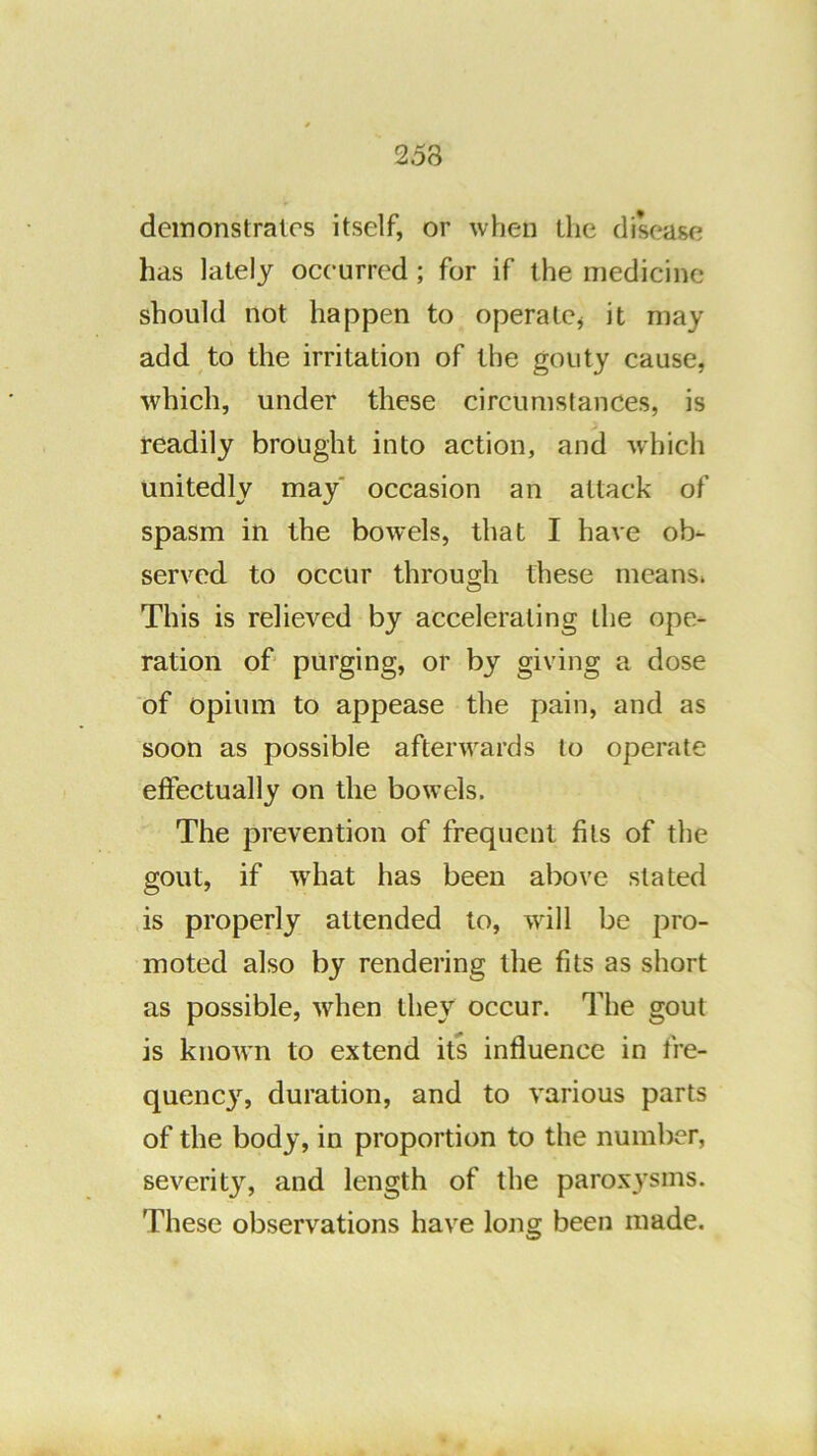 demonstrates itself, or when the disease has lately occurred; for if the medicine should not happen to operatOj it may add to the irritation of the gouty cause, which, under these circumstances, is readily brought into action, and which unitedly may' occasion an attack of spasm in the bowels, that I have ob- served to occur through these means. This is relieved by accelerating the ope- ration of’ purging, or by giving a dose of opium to appease the pain, and as soon as possible afterwards to operate eftectually on the bowels. The prevention of frequent fits of the gout, if what has been above stated is properly attended to, will be pro- moted also by rendering the fits as short as possible, when they occur. The gout is known to extend its influence in fre- quenejq duration, and to various parts of the body, in proportion to the number, severity, and length of the parox3'sms. These observations have long been made.