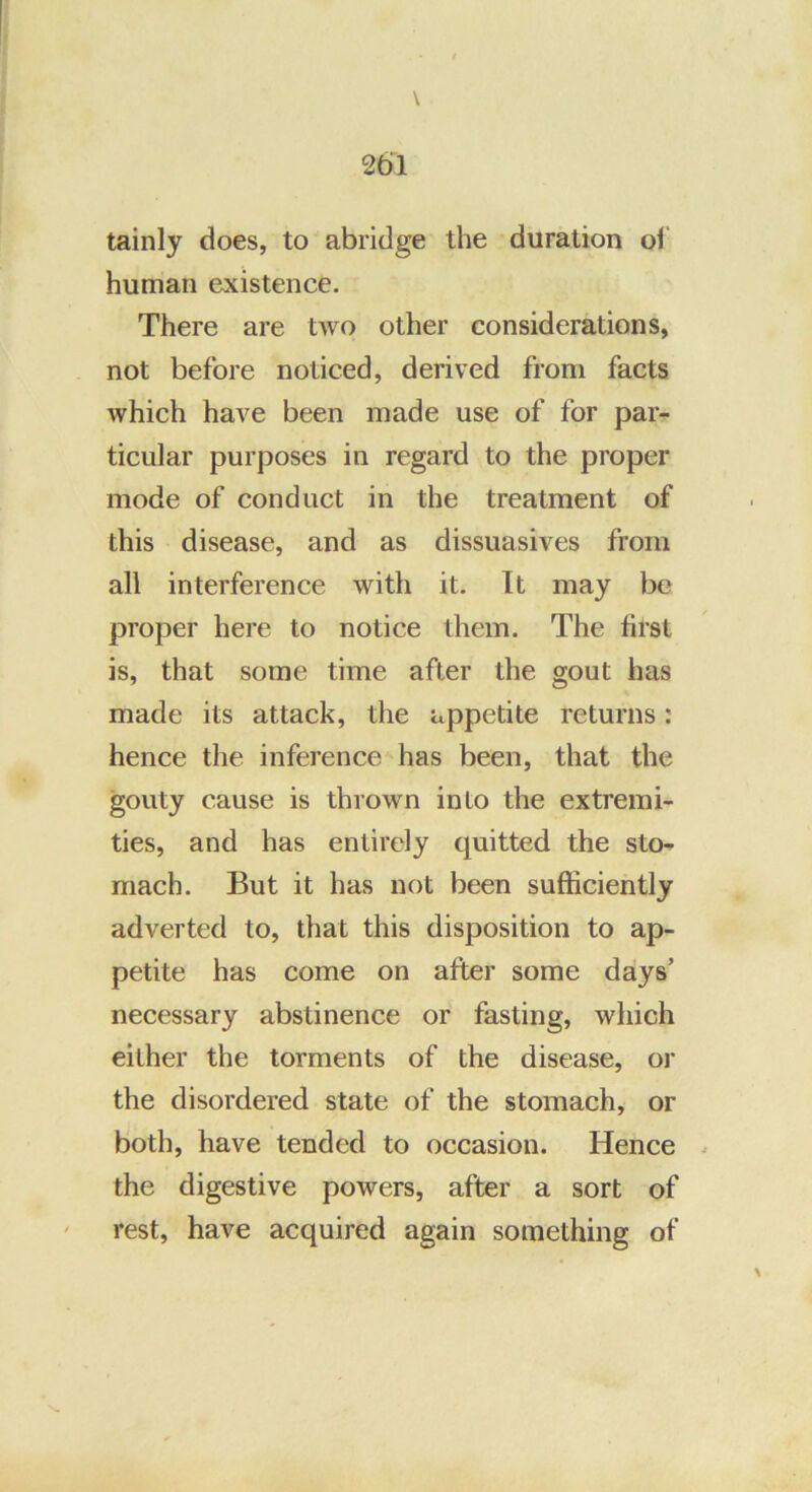 tainly does, to abridge the duration ol human existence. There are two other considerations, not before noticed, derived from facts which have been made use of for par- ticular purposes in regard to the proper mode of conduct in the treatment of this disease, and as dissuasives from all interference with it. It may be proper here to notice them. The first is, that some time after the gout has made its attack, the appetite returns: hence the inference has been, that the gouty cause is thrown into the extremi- ties, and has entirely quitted the sto- mach. But it has not been sufficiently adverted to, that this disposition to ap- petite has come on after some days’ necessary abstinence or fasting, which either the torments of the disease, or the disordered state of the stomach, or both, have tended to occasion. Hence the digestive powers, after a sort of rest, have acquired again something of