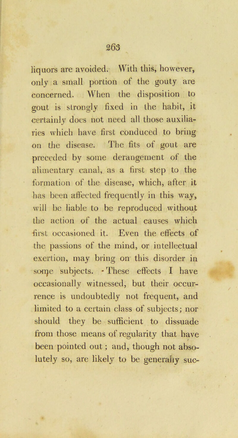 liquors are avoided. With this, however, only a small portion of the gouty are concerned. When the disposition to gout is strongly fixed in the habit, it certainly docs not need all those auxilia- ries which have first conduced to bring on the disease. The fits of gout are pi'eceded by some derangement of the alimentary canal, as a first step to the formation of the disease, which, after it has been affected frequently in this way, will be liable to be reproduced without the action of the actual causes which first occasioned it. Even the effects of the passions of the mind, or intellectual exertion, may bring on this disorder in sonje subjects. • These effects I have occasionally witnessed, but their occur- rence is undoubtedly not frequent, and limited to a certain class of subjects; nor should they be sufficient to dissuade from those means of regularity that have been pointed out; and, though not abso- lutely so, are likely to be generally sue-