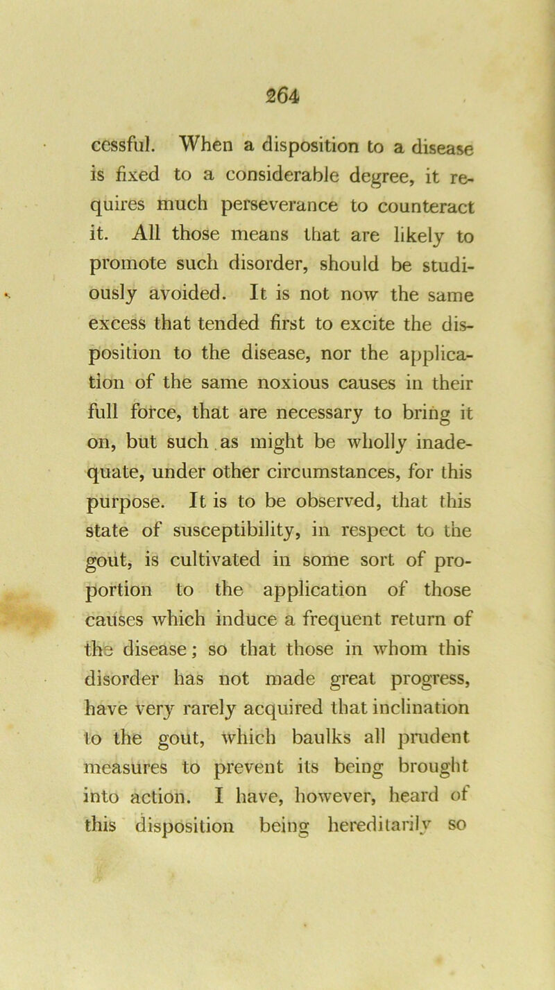 cessful. When a disposition to a disease is fixed to a considerabJe degree, it re- quires much perseverance to counteract it. All those means that are likely to promote such disorder, should be studi- ously avoided. It is not now the same excess that tended first to excite the dis- position to the disease, nor the applica- tion of the same noxious causes in their full force, that are necessary to bring it on, but such , as might be wholly inade- quate, under other circumstances, for this purpose. It is to be observed, that this state of susceptibility, in respect to the goiit, is cultivated in some sort of pro- portion to the application of those causes which induce a frequent return of the disease; so that those in whom this disorder has not made great progress, have very rarely acquired that inclination to the gout, which baulks all prudent measures to prevent its being brought into action. I have, however, heard of this disposition being hereditarily so