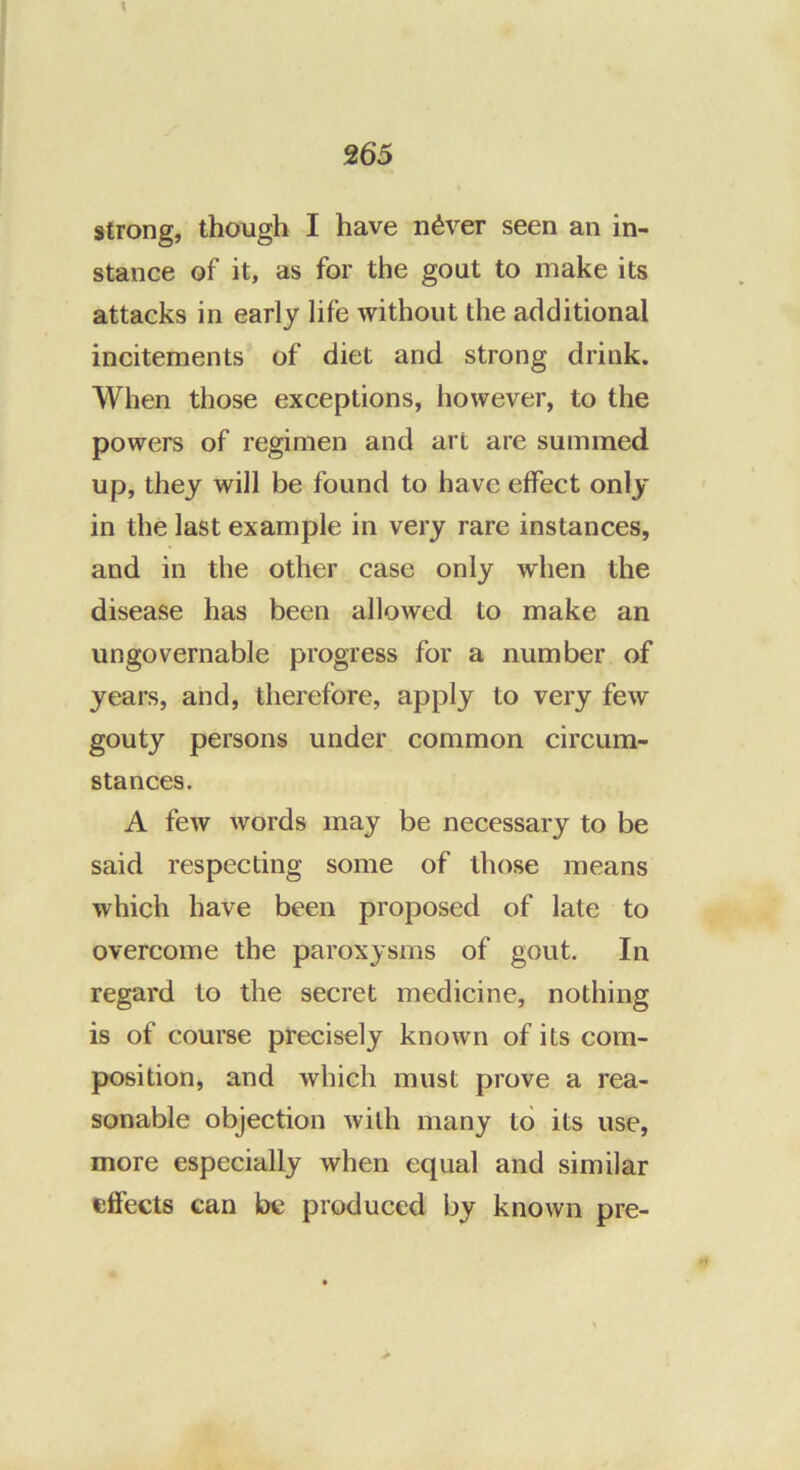 \ ^65 strong, though I have n^ver seen an in- stance of it, as for the gout to make its attacks in early life without the additional incitements of diet and strong drink. When those exceptions, however, to the powers of regimen and art are summed up, they will be found to have effect only in the last example in very rare instances, and in the other case only when the disease has been allowed to make an ungovernable progress for a number of years, and, therefore, apply to very few gouty persons under common circum- stances. A few words may be necessary to be said respecting some of those means which have been proposed of late to overcome the paroxysms of gout. In regard to the secret medicine, nothing is of course precisely known of its com- position, and which must prove a rea- sonable objection Avilh many to its use, more especially when equal and similar effects can be produced by known pre-