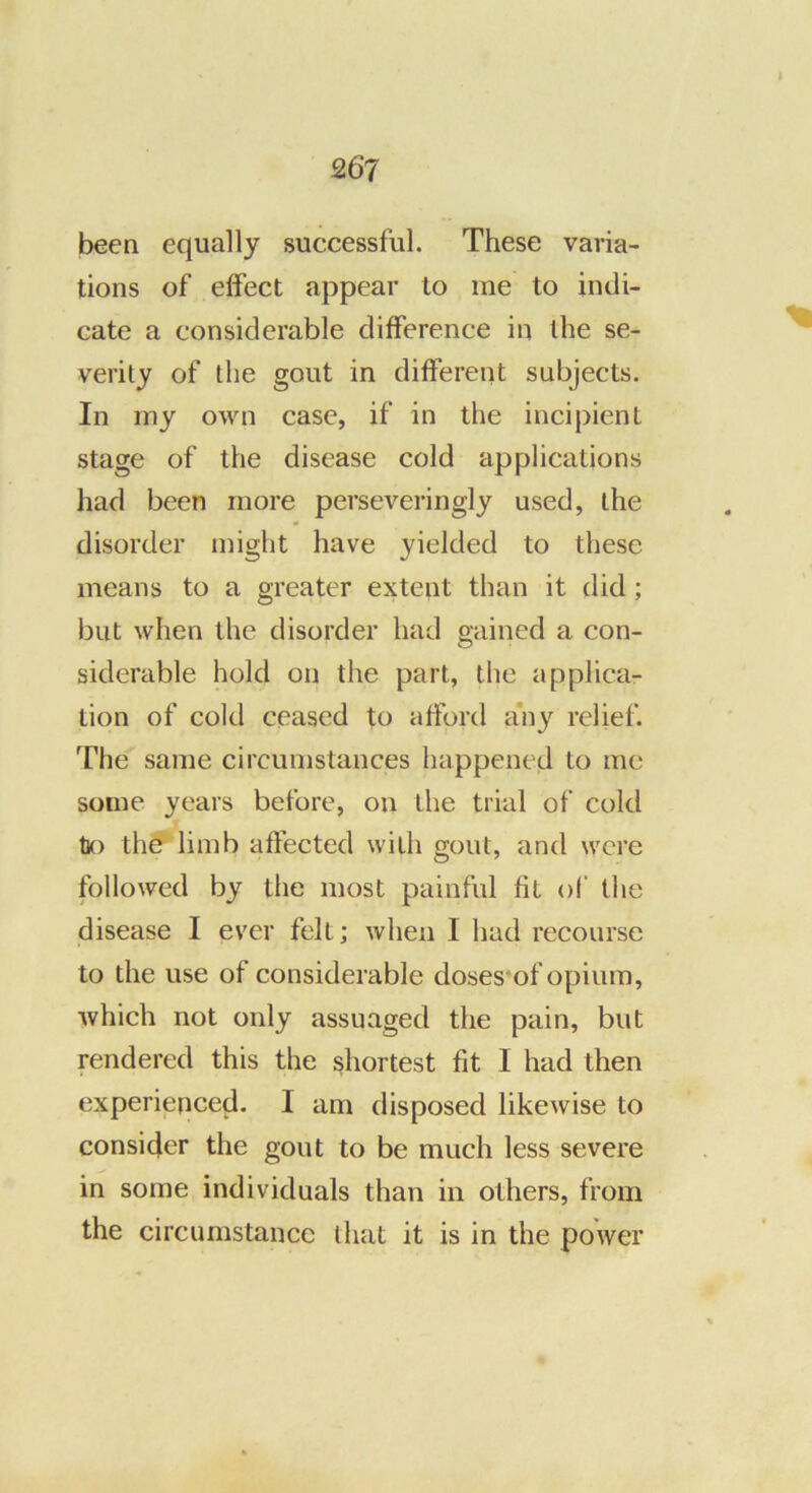 267 been equally successful. These varia- tions of effect appear to me to indi- cate a considerable difference in the se- verity of the gout in different subjects. In my own case, if in the incipient stage of the disease cold applications had been more perseveringly used, the disorder might have yielded to these means to a greater extent than it did; but when the disorder had gained a con- siderable hold on the part, the applica- tion of cold ceased to afford a'ny relief. The same circumstances happened to me some years before, on the trial of cold tK) th^ limb affected with gout, and were followed by the most painful fit of the disease I ever felt; when I had recourse to the use of considerable doses'of opium, which not only assuaged the pain, but rendered this the shortest fit I had then experienced. I am disposed likewise to consider the gout to be much less severe in some individuals than in others, from the circumstance that it is in the power
