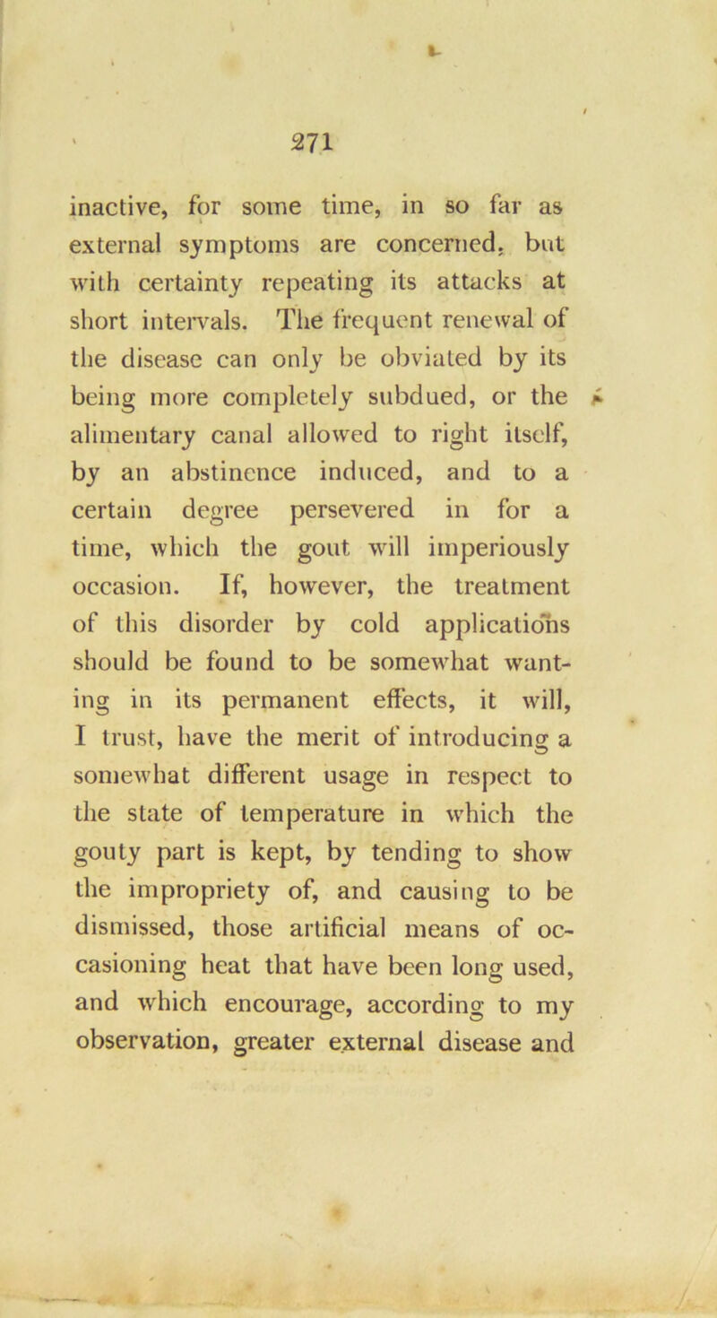 t- 271 inactive, for some time, in so far as external symptoms are concerned, but with certainty repeating its attacks at short inteiwals. The frequent renewal of the disease can only be obviated by its being more completely subdued, or the f- alimentary canal allowed to right itself, by an abstinence induced, and to a certain degree persevered in for a time, which the gout will imperiously occasion. If, however, the treatment of this disorder by cold applicatiolis should be found to be somewhat want- ing in its permanent effects, it will, I trust, have the merit of introducing a somewhat different usage in respect to the state of temperature in w'hich the gouty part is kept, by tending to show the impropriety of, and causing to be dismissed, those artificial means of oc- casioning heat that have been long used, and which encourage, according to my observation, greater external disease and
