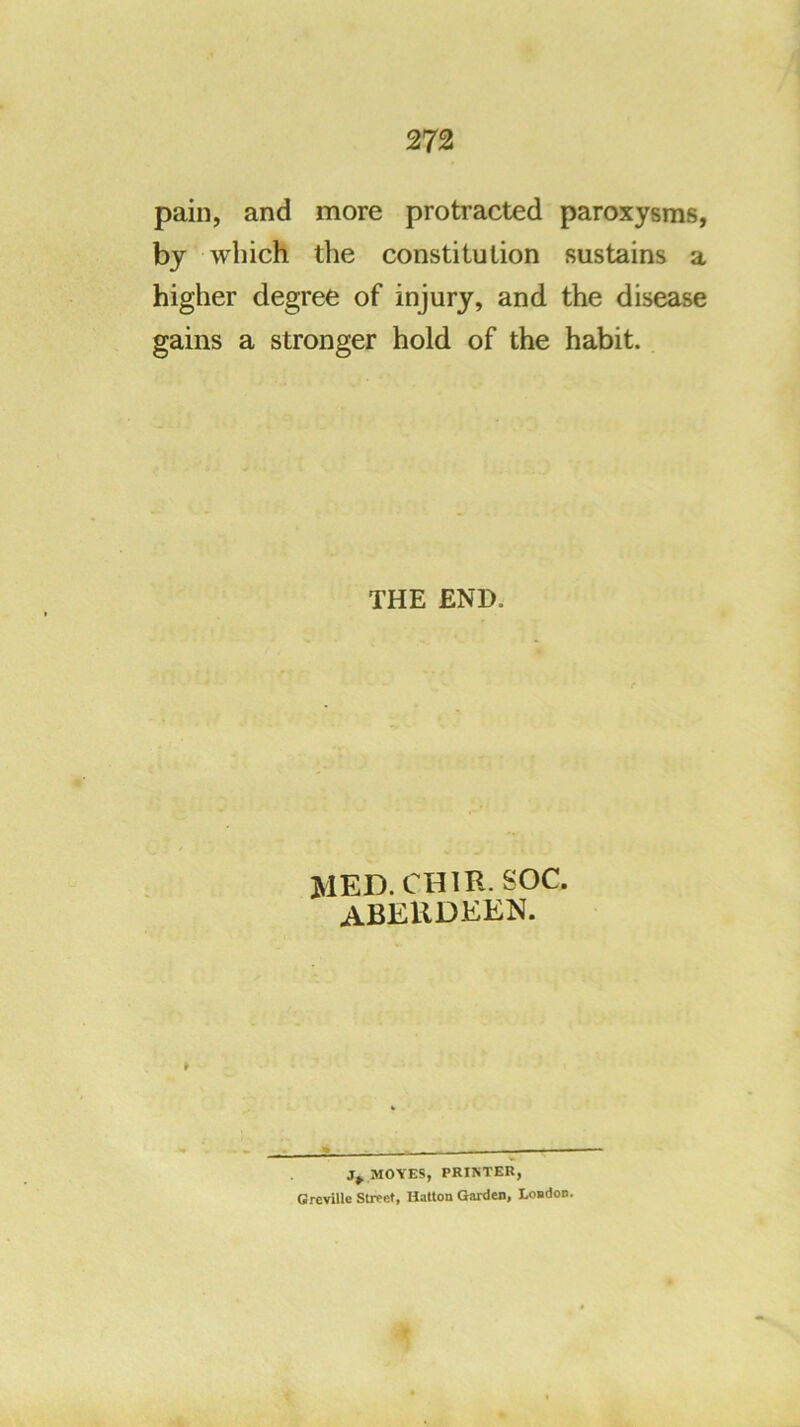 pain, and more protracted paroxysms, by which the constitution sustains a higher degree of injury, and the disease gains a stronger hold of the habit. THE END. MED. CHIR. SOC. ABERDEEN. MOVES, PRINTER, Grcville Streef, Hatton Garden, London.