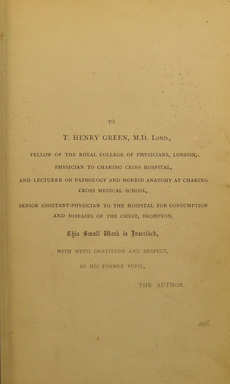 T. HENRY GREEN, M.D. Lond., FELLOW OF THE ROYAL COLLEGE OF PHYSICIANS, LONDON, PHYSICIAN TO CHARING CROSS HOSPITAL, AND LECTURER ON PATHOLOGY AND MORBID ANATOMY AT CHARING CROSS MEDICAL SCHOOL, SENIOR ASSISTANT-PHYSICIAN TO THE HOSPITAL FOR CONSUMPTION AND DISEASES OF THE CHEST, BROMPTON, ®Ijis Mark is fnscrihb, WITH MUCH GRATITUDE AND RESPECT, BY HIS FORMER PUPIL, THE AUTHOR.