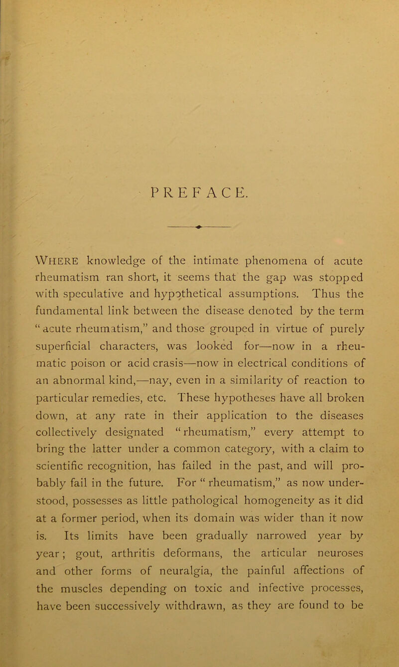 PREFACE. WHERE knowledge of the intimate phenomena of acute rheumatism ran short, it seems that the gap was stopped with speculative and hypothetical assumptions. Thus the fundamental link between the disease denoted by the term “acute rheumatism,” and those grouped in virtue of purely superficial characters, was looked for—now in a rheu- matic poison or acid crasis—now in electrical conditions of an abnormal kind,—nay, even in a similarity of reaction to particular remedies, etc. These hypotheses have all broken down, at any rate in their application to the diseases collectively designated “ rheumatism,” every attempt to bring the latter under a common category, with a claim to scientific recognition, has failed in the past, and will pro- bably fail in the future. For “ rheumatism,” as now under- stood, possesses as little pathological homogeneity as it did at a former period, when its domain was wider than it now is. Its limits have been gradually narrowed year by year; gout, arthritis deformans, the articular neuroses and other forms of neuralgia, the painful affections of the muscles depending on toxic and infective processes, have been successively withdrawn, as they are found to be