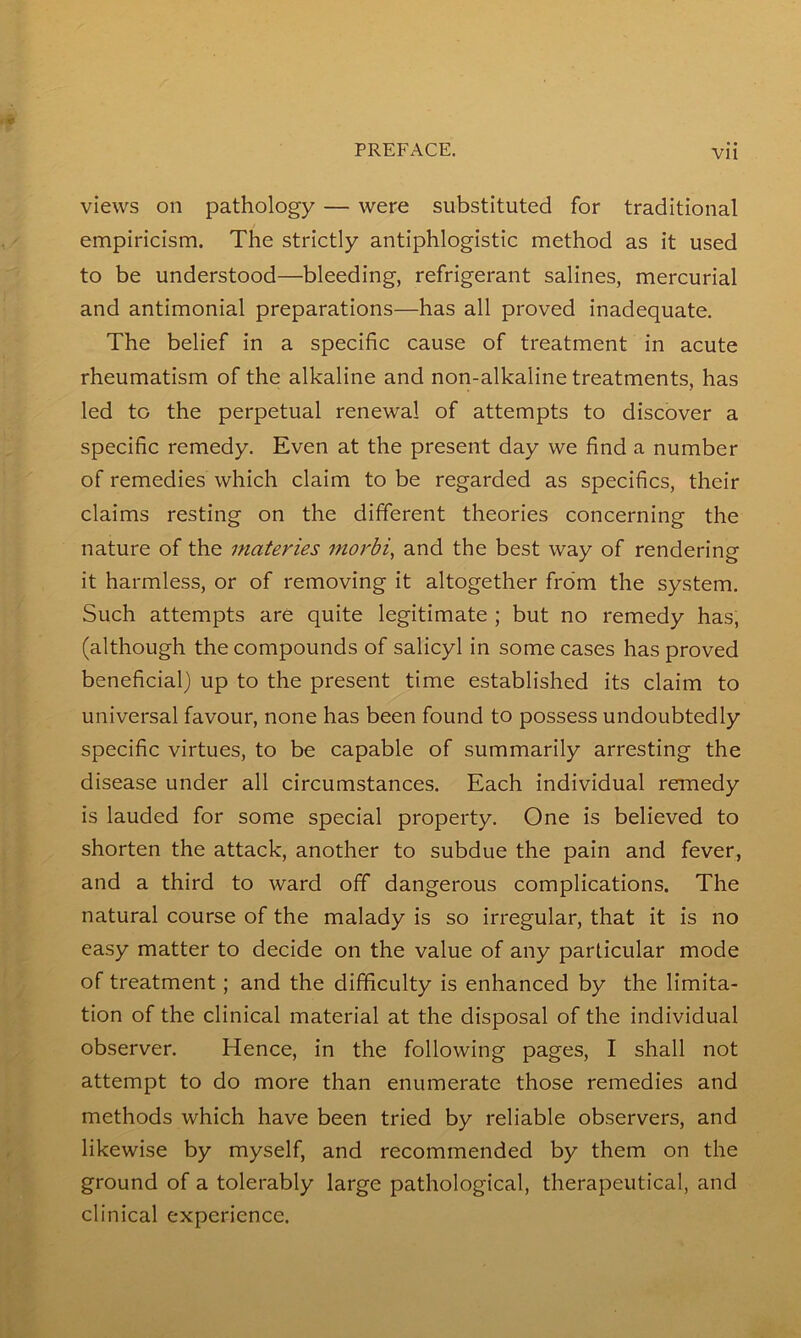 views on pathology — were substituted for traditional empiricism. The strictly antiphlogistic method as it used to be understood—bleeding, refrigerant salines, mercurial and antimonial preparations—has all proved inadequate. The belief in a specific cause of treatment in acute rheumatism of the alkaline and non-alkaline treatments, has led to the perpetual renewal of attempts to discover a specific remedy. Even at the present day we find a number of remedies which claim to be regarded as specifics, their claims resting on the different theories concerning the nature of the materies morbi, and the best way of rendering it harmless, or of removing it altogether from the system. Such attempts are quite legitimate ; but no remedy has, (although the compounds of salicyl in some cases has proved beneficial) up to the present time established its claim to universal favour, none has been found to possess undoubtedly specific virtues, to be capable of summarily arresting the disease under all circumstances. Each individual remedy is lauded for some special property. One is believed to shorten the attack, another to subdue the pain and fever, and a third to ward off dangerous complications. The natural course of the malady is so irregular, that it is no easy matter to decide on the value of any particular mode of treatment; and the difficulty is enhanced by the limita- tion of the clinical material at the disposal of the individual observer. Hence, in the following pages, I shall not attempt to do more than enumerate those remedies and methods which have been tried by reliable observers, and likewise by myself, and recommended by them on the ground of a tolerably large pathological, therapeutical, and clinical experience.