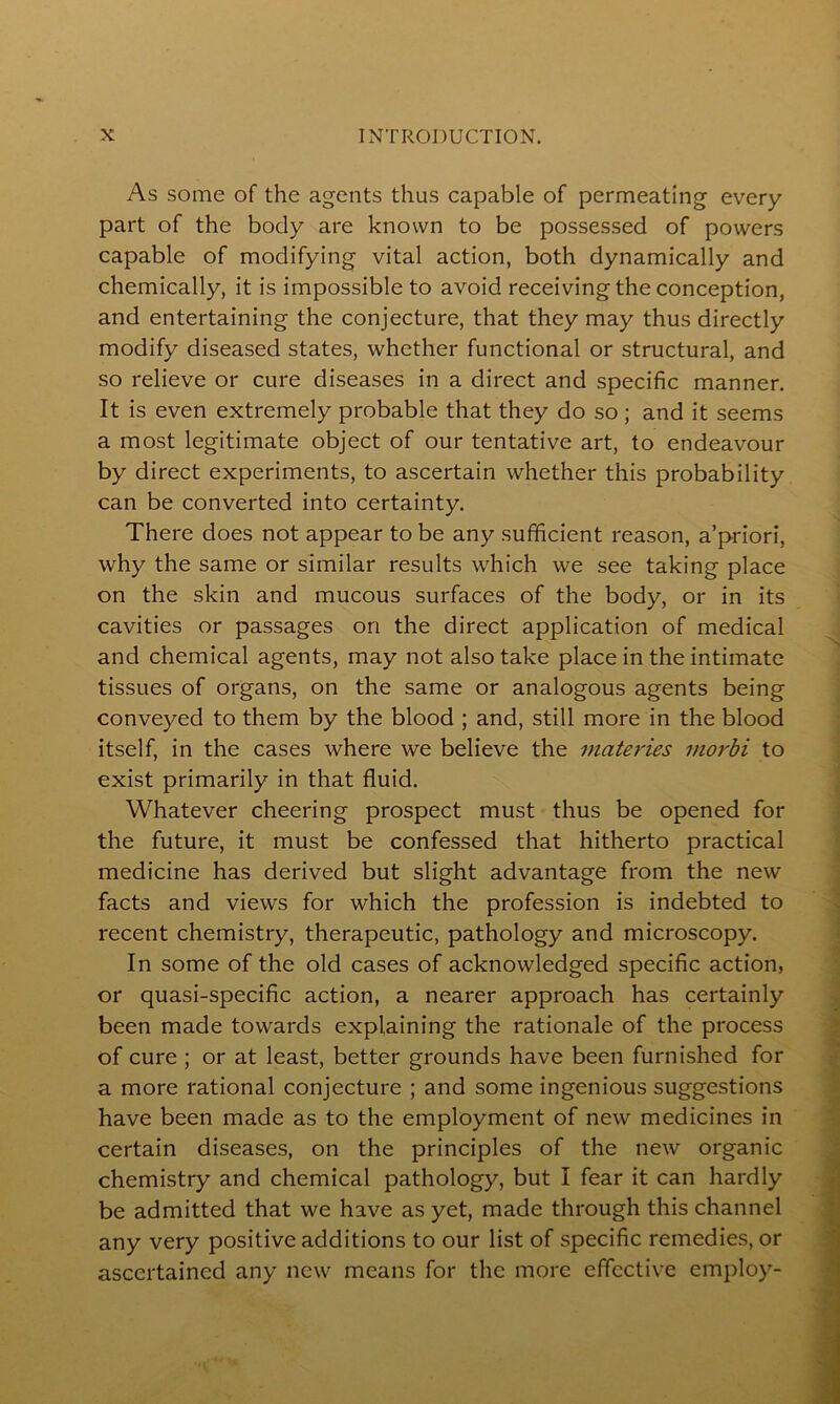 As some of the agents thus capable of permeating every part of the body are known to be possessed of powers capable of modifying vital action, both dynamically and chemically, it is impossible to avoid receiving the conception, and entertaining the conjecture, that they may thus directly modify diseased states, whether functional or structural, and so relieve or cure diseases in a direct and specific manner. It is even extremely probable that they do so; and it seems a most legitimate object of our tentative art, to endeavour by direct experiments, to ascertain whether this probability can be converted into certainty. There does not appear to be any sufficient reason, a’priori, why the same or similar results which we see taking place on the skin and mucous surfaces of the body, or in its cavities or passages on the direct application of medical and chemical agents, may not also take place in the intimate tissues of organs, on the same or analogous agents being conveyed to them by the blood ; and, still more in the blood itself, in the cases where we believe the materies morbi to exist primarily in that fluid. Whatever cheering prospect must thus be opened for the future, it must be confessed that hitherto practical medicine has derived but slight advantage from the new facts and views for which the profession is indebted to recent chemistry, therapeutic, pathology and microscopy. In some of the old cases of acknowledged specific action, or quasi-specific action, a nearer approach has certainly been made towards explaining the rationale of the process of cure ; or at least, better grounds have been furnished for a more rational conjecture ; and some ingenious suggestions have been made as to the employment of new medicines in certain diseases, on the principles of the new organic chemistry and chemical pathology, but I fear it can hardly be admitted that we have as yet, made through this channel any very positive additions to our list of specific remedies, or ascertained any new means for the more effective employ-