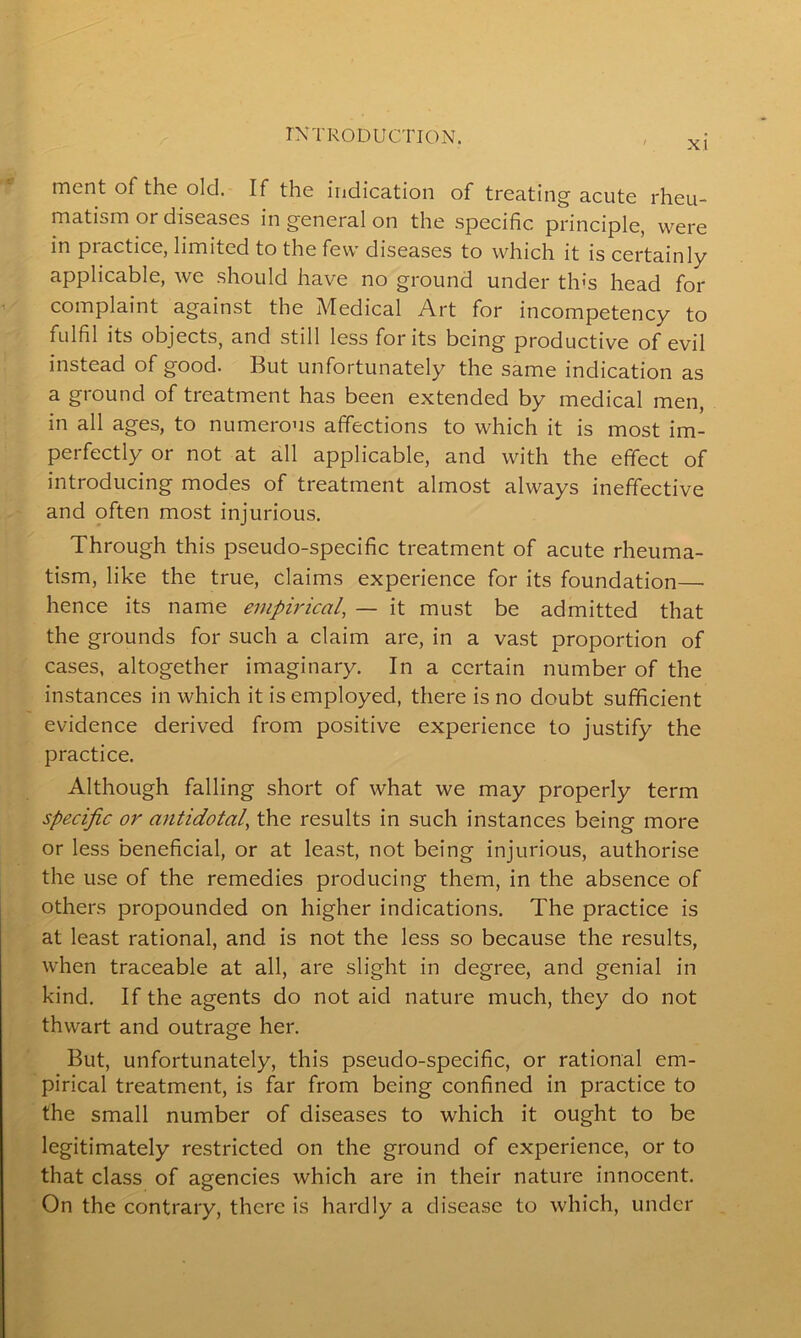 Xl ment of the old. If the indication of treating acute rheu- matism or diseases in general on the specific principle, were in practice, limited to the few diseases to which it is certainly applicable, we should have no ground under this head for complaint against the Medical Art for incompetency to fulfil its objects, and still less for its being productive of evil instead of good. But unfortunately the same indication as a ground of treatment has been extended by medical men, in all ages, to numerous affections to which it is most im- perfectly or not at all applicable, and with the effect of introducing modes of treatment almost always ineffective and often most injurious. Through this pseudo-specific treatment of acute rheuma- tism, like the true, claims experience for its foundation—• hence its name empirical, — it must be admitted that the grounds for such a claim are, in a vast proportion of cases, altogether imaginary. In a certain number of the instances in which it is employed, there is no doubt sufficient evidence derived from positive experience to justify the practice. Although falling short of what we may properly term specific or antidotal, the results in such instances being more or less beneficial, or at least, not being injurious, authorise the use of the remedies producing them, in the absence of others propounded on higher indications. The practice is at least rational, and is not the less so because the results, when traceable at all, are slight in degree, and genial in kind. If the agents do not aid nature much, they do not thwart and outrage her. But, unfortunately, this pseudo-specific, or rational em- pirical treatment, is far from being confined in practice to the small number of diseases to which it ought to be legitimately restricted on the ground of experience, or to that class of agencies which are in their nature innocent. On the contrary, there is hardly a disease to which, under
