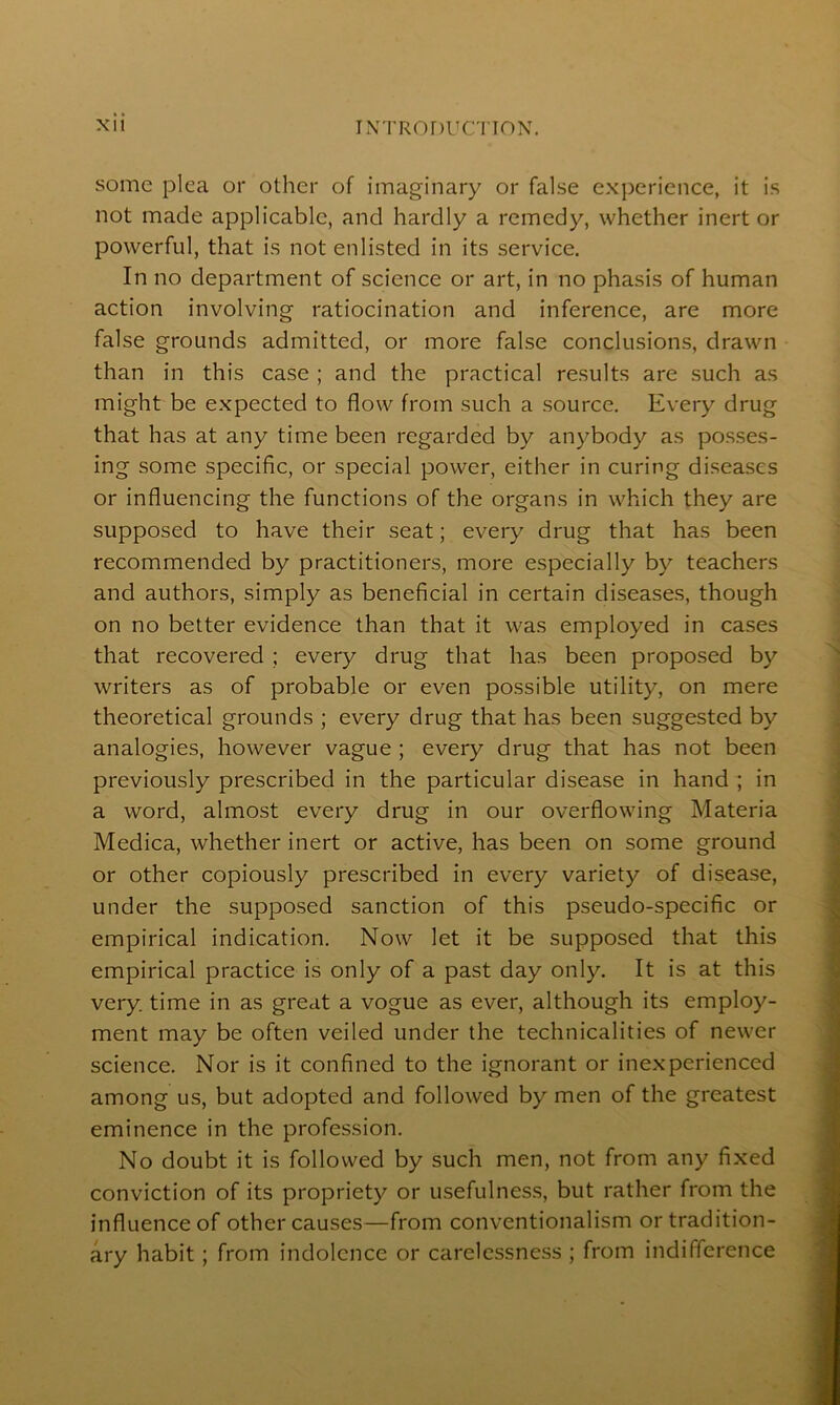 some plea or other of imaginary or false experience, it is not made applicable, and hardly a remedy, whether inert or powerful, that is not enlisted in its service. In no department of science or art, in no phasis of human action involving ratiocination and inference, are more false grounds admitted, or more false conclusions, drawn than in this case ; and the practical results are such as might be expected to flow from such a source. Every drug that has at any time been regarded by anybody as posses- ing some specific, or special power, either in curing diseases or influencing the functions of the organs in which they are supposed to have their seat; every drug that has been recommended by practitioners, more especially by teachers and authors, simply as beneficial in certain diseases, though on no better evidence than that it was employed in cases that recovered ; every drug that has been proposed by writers as of probable or even possible utility, on mere theoretical grounds ; every drug that has been suggested by analogies, however vague ; every drug that has not been previously prescribed in the particular disease in hand ; in a word, almost every drug in our overflowing Materia Medica, whether inert or active, has been on some ground or other copiously prescribed in every variety of disease, under the supposed sanction of this pseudo-specific or empirical indication. Now let it be supposed that this empirical practice is only of a past day only. It is at this very, time in as great a vogue as ever, although its employ- ment may be often veiled under the technicalities of newer science. Nor is it confined to the ignorant or inexperienced among us, but adopted and followed by men of the greatest eminence in the profession. No doubt it is followed by such men, not from any fixed conviction of its propriety or usefulness, but rather from the influence of other causes—from conventionalism or tradition- ary habit ; from indolence or carelessness ; from indifference