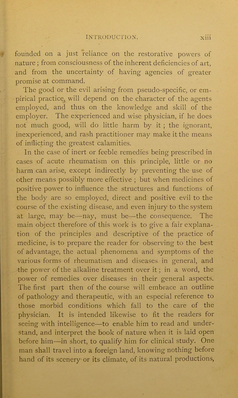 founded on a just reliance on the restorative powers of nature ; from consciousness of the inherent deficiencies of art, and from the uncertainty of having agencies of greater promise at command. The good or the evil arising from pseudo-specific, or em- pirical practice, will depend on the character of the agents employed, and thus on the knowledge and skill of the employer. The experienced and wise physician, if he does not much good, will do little harm by it ; the ignorant, inexperienced, and rash practitioner may make it the means of inflicting the greatest calamities. In the case of inert or feeble remedies being prescribed in cases of acute rheumatism on this principle, little or no harm can arise, except indirectly by preventing the use of other means possibly more effective ; but when medicines of positive power to influence the structures and functions of the body are so employed, direct and positive evil to the course of the existing disease, and even injury to the system at large, may be—nay, must be—the consequence. The main object therefore of this work is to give a fair explana- tion of the principles and descriptive of the practice of medicine, is to prepare the reader for observing to the best of advantage, the actual phenomena and symptoms of the various forms of rheumatism and diseases in general, and the power of the alkaline treatment over it; in a word, the power of remedies over diseases in their general aspects. The first part then of the course will embrace an outline of pathology and therapeutic, with an especial reference to those morbid conditions which fall to the care of the physician. It is intended likewise to fit the readers for seeing with intelligence—to enable him to read and under- stand, and interpret the book of nature when it is laid open before him—in short, to qualify him for clinical study. One man shall travel into a foreign land, knowing nothing before hand of its scenery or its climate, of its natural productions,