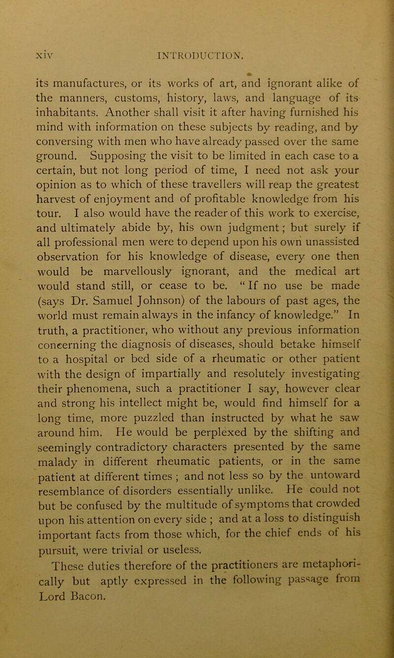 its manufactures, or its works of art, and ignorant alike of the manners, customs, history, laws, and language of its inhabitants. Another shall visit it after having furnished his mind with information on these subjects by reading, and by conversing with men who have already passed over the same ground. Supposing the visit to be limited in each case to a certain, but not long period of time, I need not ask your opinion as to which of these travellers will reap the greatest harvest of enjoyment and of profitable knowledge from his tour. I also would have the reader of this work to exercise, and ultimately abide by, his own judgment; but surely if all professional men were to depend upon his own unassisted observation for his knowledge of disease, every one then would be marvellously ignorant, and the medical art would stand still, or cease to be. “ If no use be made (says Dr. Samuel Johnson) of the labours of past ages, the world must remain always in the infancy of knowledge.” In truth, a practitioner, who without any previous information concerning the diagnosis of diseases, should betake himself to a hospital or bed side of a rheumatic or other patient with the design of impartially and resolutely investigating their phenomena, such a practitioner I say, however clear and strong his intellect might be, would find himself for a long time, more puzzled than instructed by what he saw around him. He would be perplexed by the shifting and seemingly contradictory characters presented by the same malady in different rheumatic patients, or in the same patient at different times ; and not less so by the untoward resemblance of disorders essentially unlike. He could not but be confused by the multitude of symptoms that crowded upon his attention on every side ; and at a loss to distinguish important facts from those which, for the chief ends of his pursuit, were trivial or useless. These duties therefore of the practitioners are metaphori- cally but aptly expressed in the following passage from Lord Bacon.