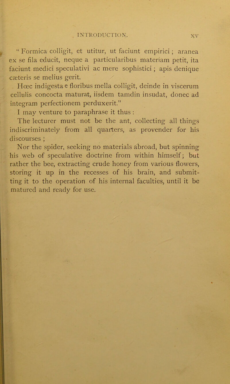 “ Formica colligit, et utitur, tit faciunt empirici ; aranea ex se fila educit, neque a particularibus materiam petit, ita faciunt medici speculativi ac mere sophistici; apis denique caeteris se melius gerit. Hcec indigestae floribus mella colligit, deinde in viscerum cellulis concocta maturat, iisdem tamdin insudat, donee ad integram perfectionem perduxerit.” I may venture to paraphrase it thus : The lecturer must not be the ant, collecting all things indiscriminately from all quarters, as provender for his discourses ; Nor the spider, seeking no materials abroad, but spinning his web of speculative doctrine from within himself; but rather the bee, extracting crude honey from various flowers, storing it up in the recesses of his brain, and submit- ting it to the operation of his internal faculties, until it be matured and ready for use.