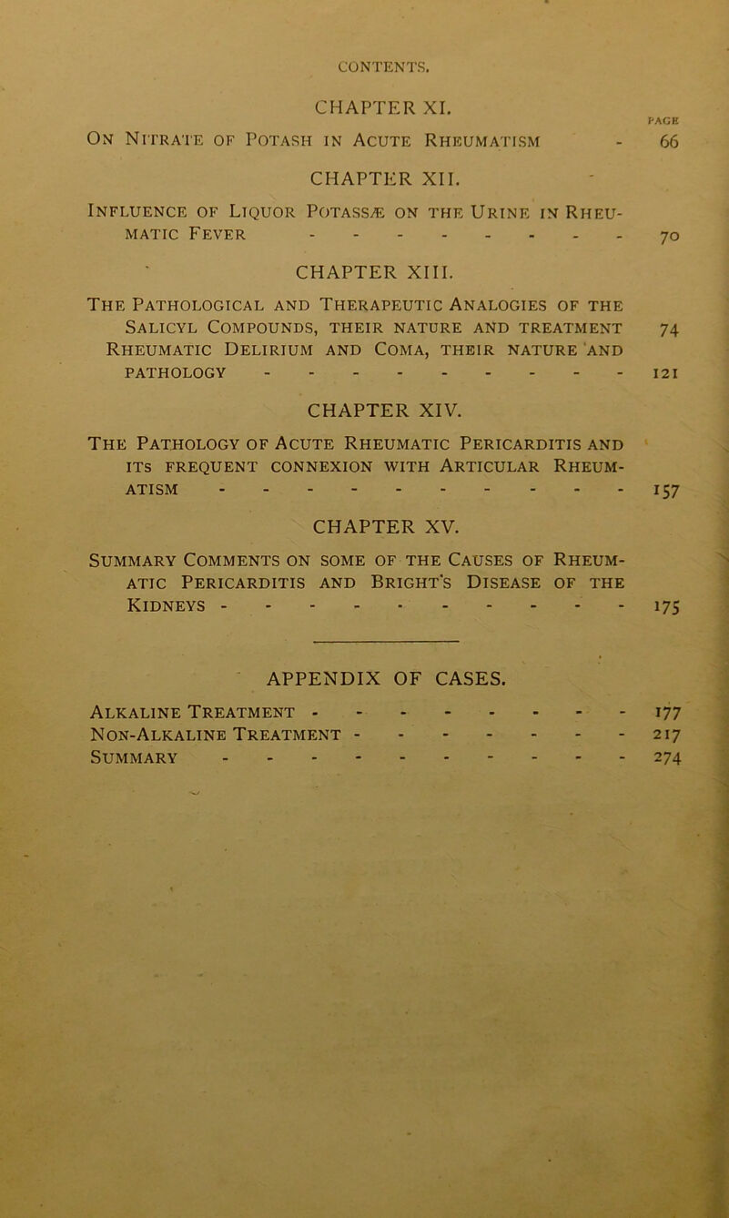CHAPTER XI. PAGE On Nitrate of Potash in Acute Rheumatism - 66 CHAPTER XII. Influence of Liquor Potass/e on the Urine in Rheu- matic Fever 70 CHAPTER XIII. The Pathological and Therapeutic Analogies of the Salicyl Compounds, their nature and treatment 74 Rheumatic Delirium and Coma, their nature and PATHOLOGY 121 CHAPTER XIV. The Pathology of Acute Rheumatic Pericarditis and its frequent connexion with Articular Rheum- atism 157 CHAPTER XV. Summary Comments on some of the Causes of Rheum- atic Pericarditis and Bright's Disease of the Kidneys 175 APPENDIX OF CASES. Alkaline Treatment 177 Non-Alkaline Treatment 217 Summary 274
